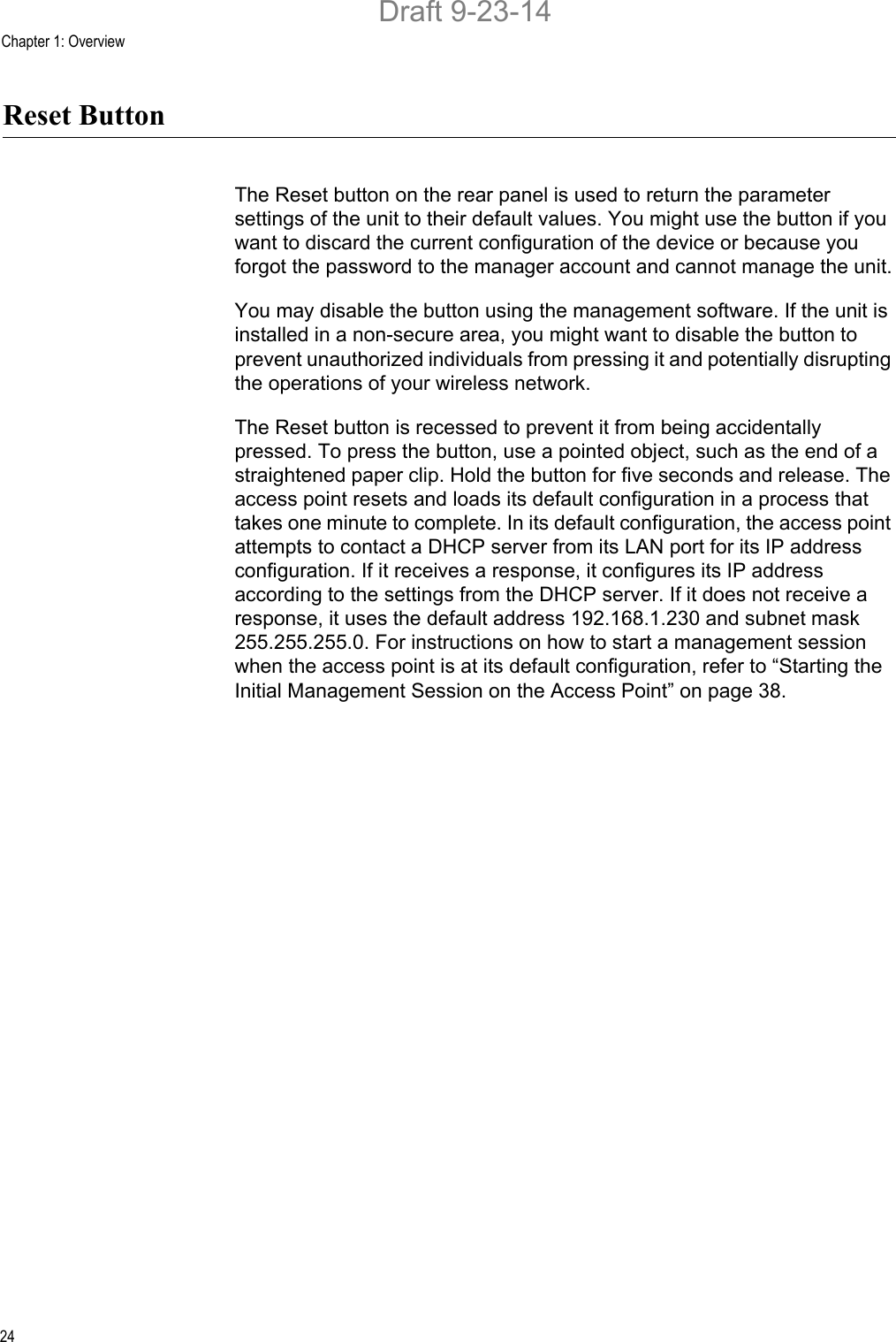 Chapter 1: Overview24Reset ButtonThe Reset button on the rear panel is used to return the parameter settings of the unit to their default values. You might use the button if you want to discard the current configuration of the device or because you forgot the password to the manager account and cannot manage the unit.You may disable the button using the management software. If the unit is installed in a non-secure area, you might want to disable the button to prevent unauthorized individuals from pressing it and potentially disrupting the operations of your wireless network.The Reset button is recessed to prevent it from being accidentally pressed. To press the button, use a pointed object, such as the end of a straightened paper clip. Hold the button for five seconds and release. The access point resets and loads its default configuration in a process that takes one minute to complete. In its default configuration, the access point attempts to contact a DHCP server from its LAN port for its IP address configuration. If it receives a response, it configures its IP address according to the settings from the DHCP server. If it does not receive a response, it uses the default address 192.168.1.230 and subnet mask 255.255.255.0. For instructions on how to start a management session when the access point is at its default configuration, refer to “Starting the Initial Management Session on the Access Point” on page 38.Draft 9-23-14