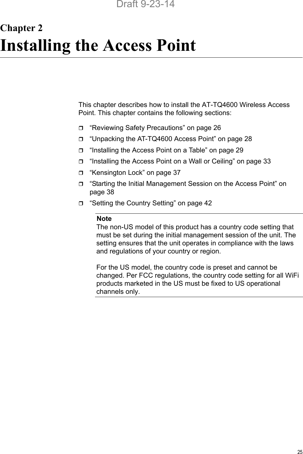 25Chapter 2Installing the Access PointThis chapter describes how to install the AT-TQ4600 Wireless Access Point. This chapter contains the following sections:“Reviewing Safety Precautions” on page 26“Unpacking the AT-TQ4600 Access Point” on page 28“Installing the Access Point on a Table” on page 29“Installing the Access Point on a Wall or Ceiling” on page 33“Kensington Lock” on page 37“Starting the Initial Management Session on the Access Point” on page 38“Setting the Country Setting” on page 42NoteThe non-US model of this product has a country code setting that must be set during the initial management session of the unit. The setting ensures that the unit operates in compliance with the laws and regulations of your country or region.For the US model, the country code is preset and cannot be changed. Per FCC regulations, the country code setting for all WiFi products marketed in the US must be fixed to US operational channels only.Draft 9-23-14