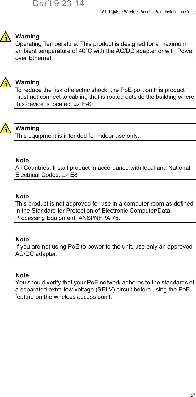 AT-TQ4600 Wireless Access Point Installation Guide27WarningOperating Temperature. This product is designed for a maximum ambient temperature of 40°C with the AC/DC adapter or with Power over Ethernet.WarningTo reduce the risk of electric shock, the PoE port on this product must not connect to cabling that is routed outside the building where this device is located.  E40WarningThis equipment is intended for indoor use only.NoteAll Countries: Install product in accordance with local and National Electrical Codes.  E8NoteThis product is not approved for use in a computer room as defined in the Standard for Protection of Electronic Computer/Data Processing Equipment, ANSI/NFPA 75.NoteIf you are not using PoE to power to the unit, use only an approved AC/DC adapter.NoteYou should verify that your PoE network adheres to the standards of a separated extra-low voltage (SELV) circuit before using the PoE feature on the wireless access point.Draft 9-23-14