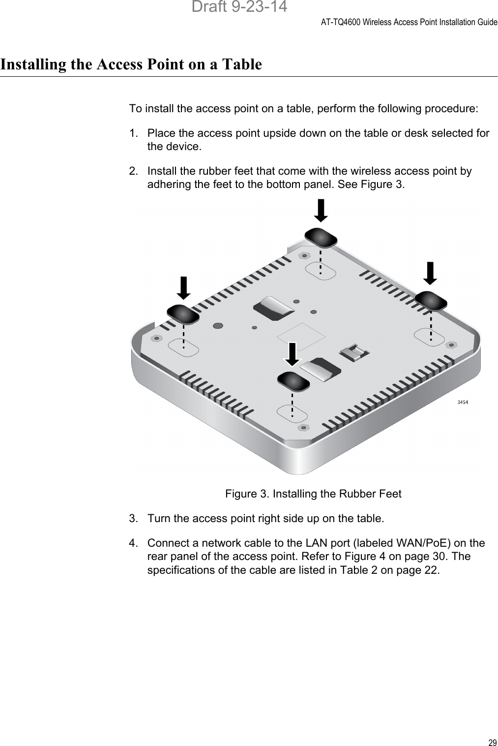 AT-TQ4600 Wireless Access Point Installation Guide29Installing the Access Point on a TableTo install the access point on a table, perform the following procedure:1. Place the access point upside down on the table or desk selected for the device.2. Install the rubber feet that come with the wireless access point by adhering the feet to the bottom panel. See Figure 3.Figure 3. Installing the Rubber Feet3. Turn the access point right side up on the table.4. Connect a network cable to the LAN port (labeled WAN/PoE) on the rear panel of the access point. Refer to Figure 4 on page 30. The specifications of the cable are listed in Table 2 on page 22.Draft 9-23-14