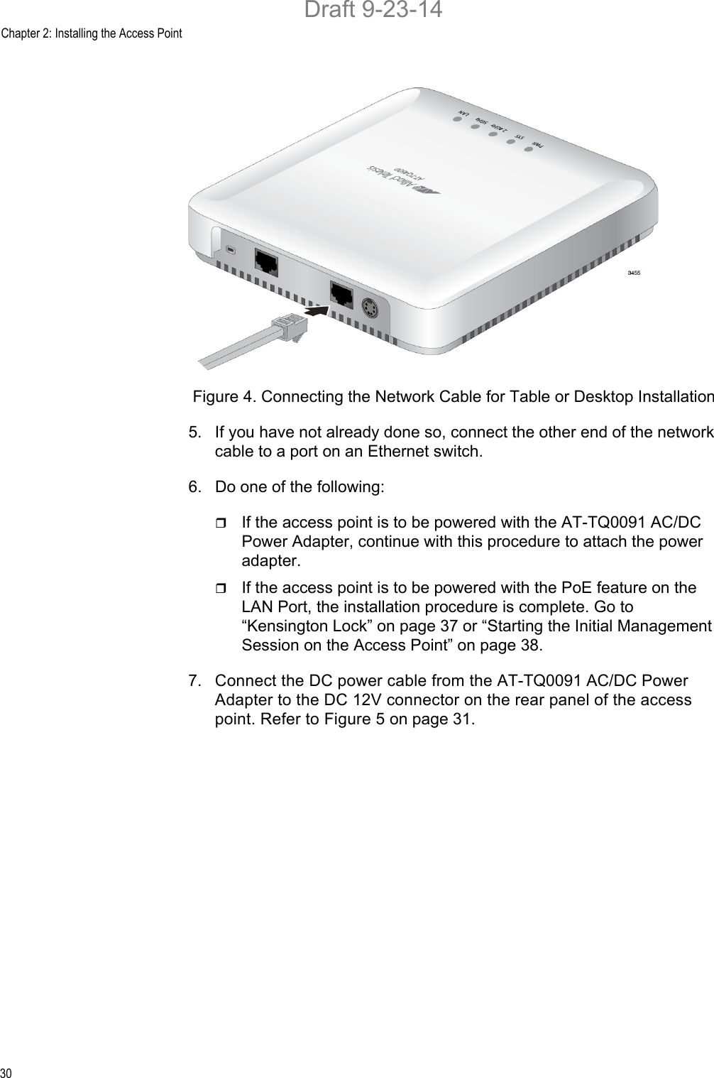 Chapter 2: Installing the Access Point30Figure 4. Connecting the Network Cable for Table or Desktop Installation5. If you have not already done so, connect the other end of the network cable to a port on an Ethernet switch.6. Do one of the following:If the access point is to be powered with the AT-TQ0091 AC/DC Power Adapter, continue with this procedure to attach the power adapter.If the access point is to be powered with the PoE feature on the LAN Port, the installation procedure is complete. Go to “Kensington Lock” on page 37 or “Starting the Initial Management Session on the Access Point” on page 38.7. Connect the DC power cable from the AT-TQ0091 AC/DC Power Adapter to the DC 12V connector on the rear panel of the access point. Refer to Figure 5 on page 31.Draft 9-23-14