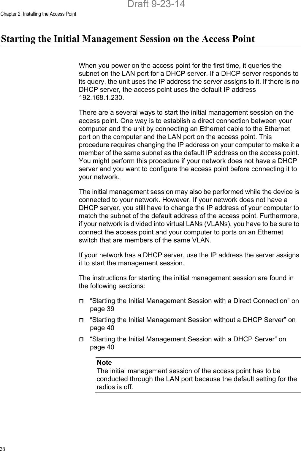 Chapter 2: Installing the Access Point38Starting the Initial Management Session on the Access PointWhen you power on the access point for the first time, it queries the subnet on the LAN port for a DHCP server. If a DHCP server responds to its query, the unit uses the IP address the server assigns to it. If there is no DHCP server, the access point uses the default IP address 192.168.1.230.There are a several ways to start the initial management session on the access point. One way is to establish a direct connection between your computer and the unit by connecting an Ethernet cable to the Ethernet port on the computer and the LAN port on the access point. This procedure requires changing the IP address on your computer to make it a member of the same subnet as the default IP address on the access point. You might perform this procedure if your network does not have a DHCP server and you want to configure the access point before connecting it to your network.The initial management session may also be performed while the device is connected to your network. However, If your network does not have a DHCP server, you still have to change the IP address of your computer to match the subnet of the default address of the access point. Furthermore, if your network is divided into virtual LANs (VLANs), you have to be sure to connect the access point and your computer to ports on an Ethernet switch that are members of the same VLAN.If your network has a DHCP server, use the IP address the server assigns it to start the management session.The instructions for starting the initial management session are found in the following sections:“Starting the Initial Management Session with a Direct Connection” on page 39“Starting the Initial Management Session without a DHCP Server” on page 40“Starting the Initial Management Session with a DHCP Server” on page 40NoteThe initial management session of the access point has to be conducted through the LAN port because the default setting for the radios is off.Draft 9-23-14