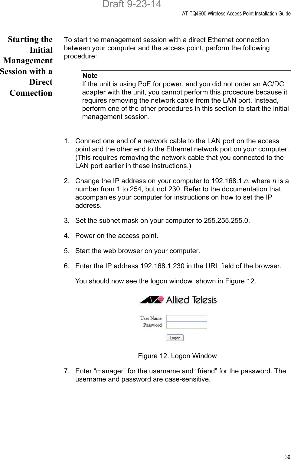 AT-TQ4600 Wireless Access Point Installation Guide39Starting theInitialManagementSession with aDirectConnectionTo start the management session with a direct Ethernet connection between your computer and the access point, perform the following procedure:NoteIf the unit is using PoE for power, and you did not order an AC/DC adapter with the unit, you cannot perform this procedure because it requires removing the network cable from the LAN port. Instead, perform one of the other procedures in this section to start the initial management session.1. Connect one end of a network cable to the LAN port on the access point and the other end to the Ethernet network port on your computer. (This requires removing the network cable that you connected to the LAN port earlier in these instructions.)2. Change the IP address on your computer to 192.168.1.n, where n is a number from 1 to 254, but not 230. Refer to the documentation that accompanies your computer for instructions on how to set the IP address.3. Set the subnet mask on your computer to 255.255.255.0.4. Power on the access point.5. Start the web browser on your computer.6. Enter the IP address 192.168.1.230 in the URL field of the browser.You should now see the logon window, shown in Figure 12.Figure 12. Logon Window7. Enter “manager” for the username and “friend” for the password. The username and password are case-sensitive.Draft 9-23-14