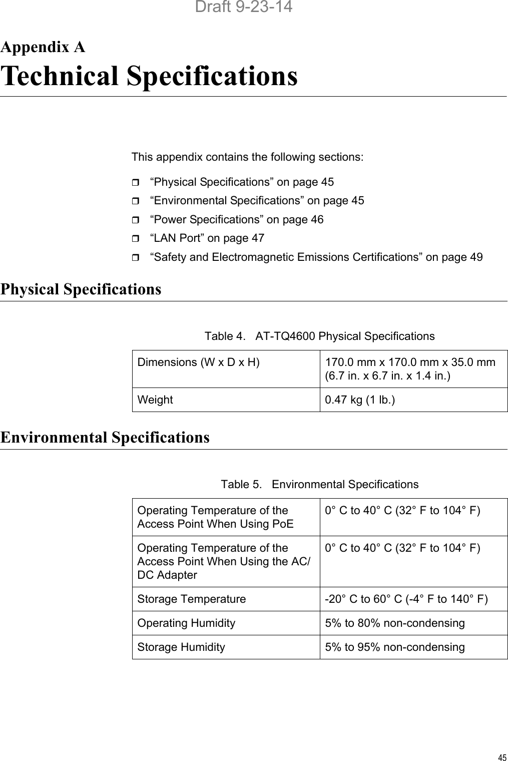 45Appendix ATechnical SpecificationsThis appendix contains the following sections:“Physical Specifications” on page 45“Environmental Specifications” on page 45“Power Specifications” on page 46“LAN Port” on page 47“Safety and Electromagnetic Emissions Certifications” on page 49Physical SpecificationsEnvironmental SpecificationsTable 4.   AT-TQ4600 Physical SpecificationsDimensions (W x D x H) 170.0 mm x 170.0 mm x 35.0 mm(6.7 in. x 6.7 in. x 1.4 in.)Weight 0.47 kg (1 lb.)Table 5.   Environmental SpecificationsOperating Temperature of the Access Point When Using PoE0° C to 40° C (32° F to 104° F)Operating Temperature of the Access Point When Using the AC/DC Adapter0° C to 40° C (32° F to 104° F)Storage Temperature -20° C to 60° C (-4° F to 140° F)Operating Humidity 5% to 80% non-condensingStorage Humidity 5% to 95% non-condensingDraft 9-23-14