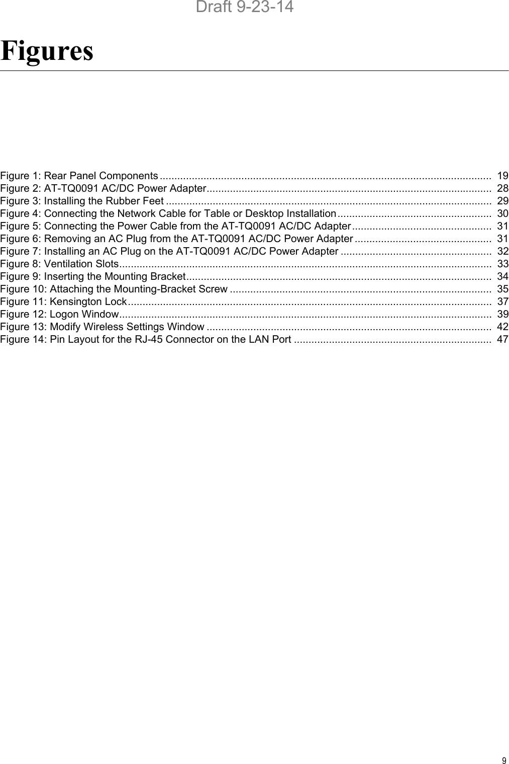 9FiguresFigure 1: Rear Panel Components ..................................................................................................................  19Figure 2: AT-TQ0091 AC/DC Power Adapter..................................................................................................  28Figure 3: Installing the Rubber Feet ................................................................................................................  29Figure 4: Connecting the Network Cable for Table or Desktop Installation.....................................................  30Figure 5: Connecting the Power Cable from the AT-TQ0091 AC/DC Adapter................................................  31Figure 6: Removing an AC Plug from the AT-TQ0091 AC/DC Power Adapter ...............................................  31Figure 7: Installing an AC Plug on the AT-TQ0091 AC/DC Power Adapter ....................................................  32Figure 8: Ventilation Slots................................................................................................................................  33Figure 9: Inserting the Mounting Bracket.........................................................................................................  34Figure 10: Attaching the Mounting-Bracket Screw ..........................................................................................  35Figure 11: Kensington Lock.............................................................................................................................  37Figure 12: Logon Window................................................................................................................................  39Figure 13: Modify Wireless Settings Window ..................................................................................................  42Figure 14: Pin Layout for the RJ-45 Connector on the LAN Port ....................................................................  47Draft 9-23-14
