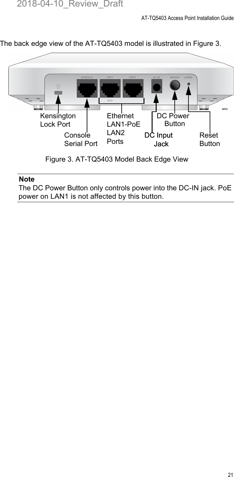 AT-TQ5403 Access Point Installation Guide21The back edge view of the AT-TQ5403 model is illustrated in Figure 3.Figure 3. AT-TQ5403 Model Back Edge ViewNoteThe DC Power Button only controls power into the DC-IN jack. PoE power on LAN1 is not affected by this button.Ethernet LAN1-PoE LAN2 PortsConsole Serial PortReset ButtonDC Power DC Input Kensington Lock Port ButtonJack DC Input Jack2018-04-10_Review_Draft