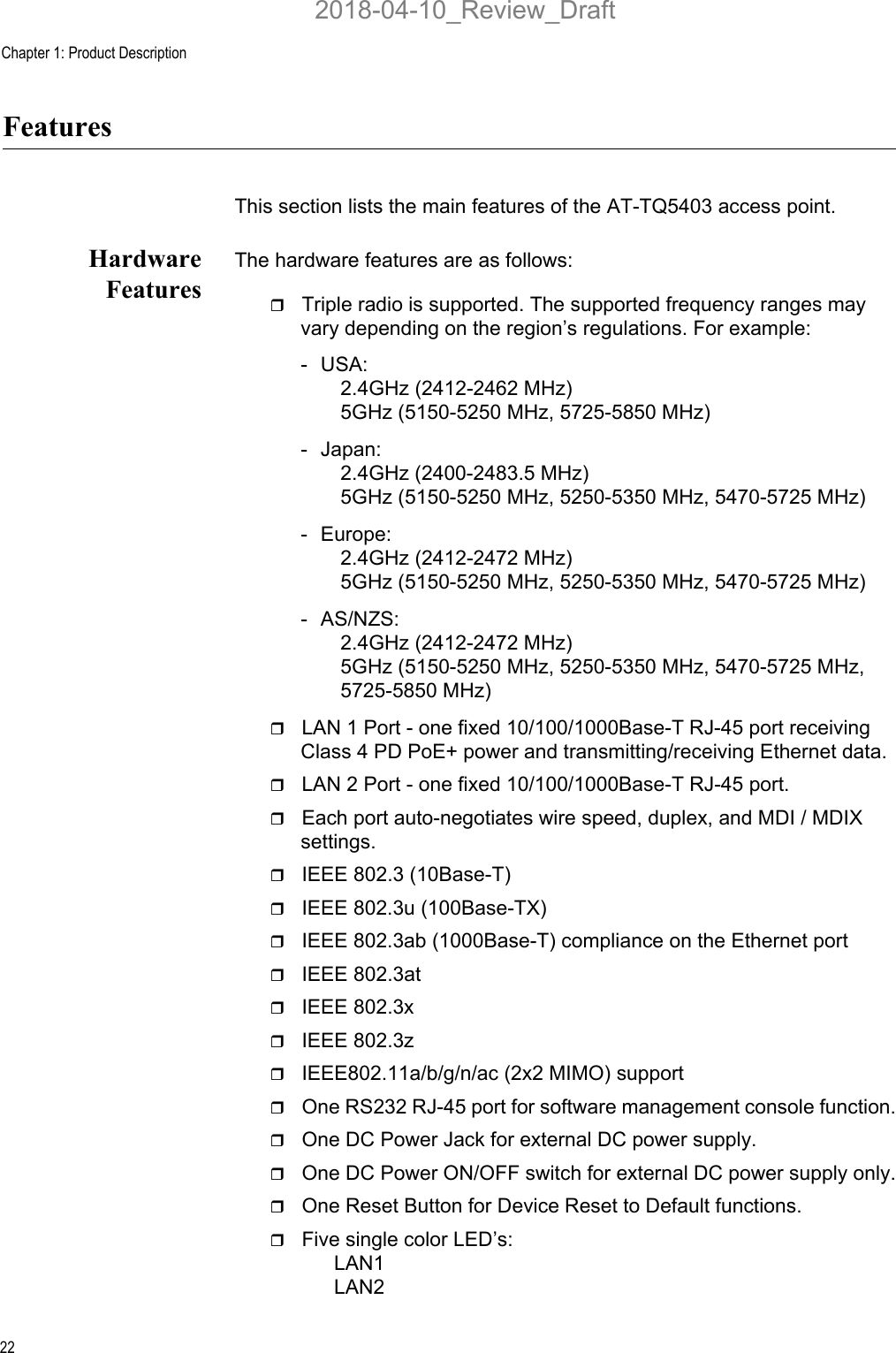 Chapter 1: Product Description22FeaturesThis section lists the main features of the AT-TQ5403 access point.HardwareFeaturesThe hardware features are as follows:Triple radio is supported. The supported frequency ranges may vary depending on the region’s regulations. For example:- USA:2.4GHz (2412-2462 MHz)5GHz (5150-5250 MHz, 5725-5850 MHz)- Japan:2.4GHz (2400-2483.5 MHz)5GHz (5150-5250 MHz, 5250-5350 MHz, 5470-5725 MHz)- Europe:2.4GHz (2412-2472 MHz)5GHz (5150-5250 MHz, 5250-5350 MHz, 5470-5725 MHz)- AS/NZS:2.4GHz (2412-2472 MHz)5GHz (5150-5250 MHz, 5250-5350 MHz, 5470-5725 MHz, 5725-5850 MHz)LAN 1 Port - one fixed 10/100/1000Base-T RJ-45 port receiving Class 4 PD PoE+ power and transmitting/receiving Ethernet data.LAN 2 Port - one fixed 10/100/1000Base-T RJ-45 port. Each port auto-negotiates wire speed, duplex, and MDI / MDIX settings.IEEE 802.3 (10Base-T)IEEE 802.3u (100Base-TX)IEEE 802.3ab (1000Base-T) compliance on the Ethernet portIEEE 802.3at IEEE 802.3xIEEE 802.3zIEEE802.11a/b/g/n/ac (2x2 MIMO) supportOne RS232 RJ-45 port for software management console function.One DC Power Jack for external DC power supply.One DC Power ON/OFF switch for external DC power supply only.One Reset Button for Device Reset to Default functions.Five single color LED’s:LAN1LAN22018-04-10_Review_Draft