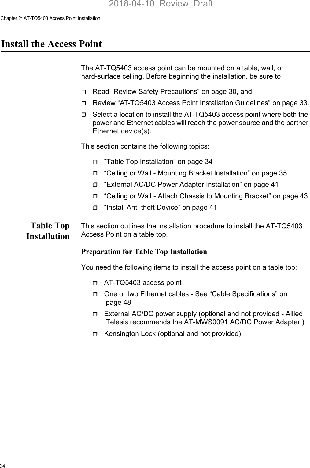 Chapter 2: AT-TQ5403 Access Point Installation34Install the Access PointThe AT-TQ5403 access point can be mounted on a table, wall, or hard-surface celling. Before beginning the installation, be sure to Read “Review Safety Precautions” on page 30, andReview “AT-TQ5403 Access Point Installation Guidelines” on page 33.Select a location to install the AT-TQ5403 access point where both the power and Ethernet cables will reach the power source and the partner Ethernet device(s).This section contains the following topics:“Table Top Installation” on page 34“Ceiling or Wall - Mounting Bracket Installation” on page 35“External AC/DC Power Adapter Installation” on page 41“Ceiling or Wall - Attach Chassis to Mounting Bracket” on page 43“Install Anti-theft Device” on page 41Table TopInstallationThis section outlines the installation procedure to install the AT-TQ5403 Access Point on a table top.Preparation for Table Top InstallationYou need the following items to install the access point on a table top:AT-TQ5403 access pointOne or two Ethernet cables - See “Cable Specifications” on page 48External AC/DC power supply (optional and not provided - Allied Telesis recommends the AT-MWS0091 AC/DC Power Adapter.)Kensington Lock (optional and not provided)2018-04-10_Review_Draft