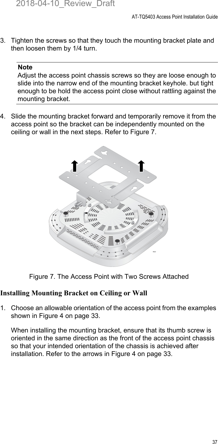 AT-TQ5403 Access Point Installation Guide373. Tighten the screws so that they touch the mounting bracket plate and then loosen them by 1/4 turn.NoteAdjust the access point chassis screws so they are loose enough to slide into the narrow end of the mounting bracket keyhole. but tight enough to be hold the access point close without rattling against the mounting bracket.4. Slide the mounting bracket forward and temporarily remove it from the access point so the bracket can be independently mounted on the ceiling or wall in the next steps. Refer to Figure 7.Figure 7. The Access Point with Two Screws AttachedInstalling Mounting Bracket on Ceiling or Wall1. Choose an allowable orientation of the access point from the examples shown in Figure 4 on page 33. When installing the mounting bracket, ensure that its thumb screw is oriented in the same direction as the front of the access point chassis so that your intended orientation of the chassis is achieved after installation. Refer to the arrows in Figure 4 on page 33.2018-04-10_Review_Draft