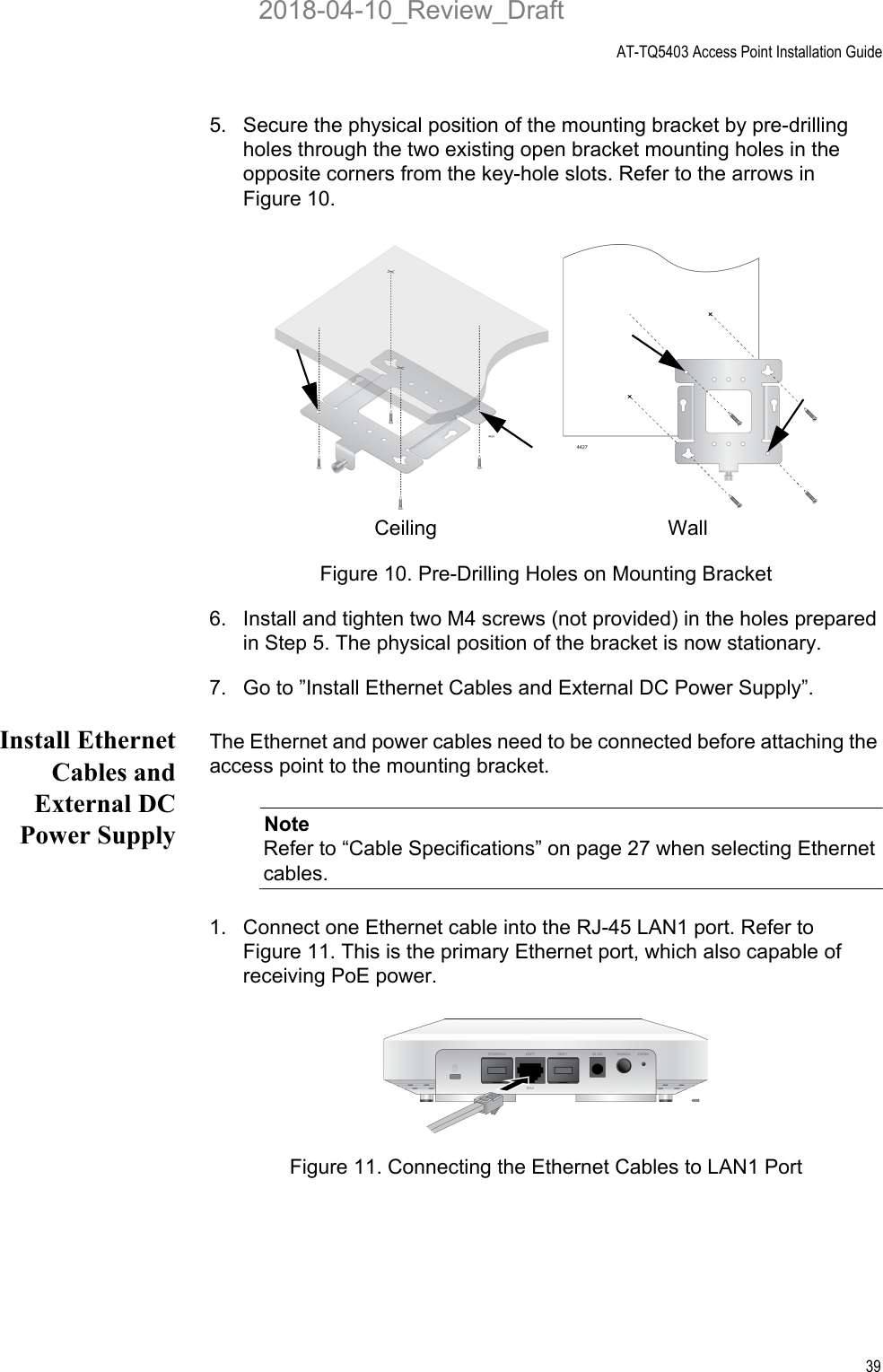 AT-TQ5403 Access Point Installation Guide395. Secure the physical position of the mounting bracket by pre-drilling holes through the two existing open bracket mounting holes in the opposite corners from the key-hole slots. Refer to the arrows in Figure 10.Figure 10. Pre-Drilling Holes on Mounting Bracket6. Install and tighten two M4 screws (not provided) in the holes prepared in Step 5. The physical position of the bracket is now stationary.7. Go to ”Install Ethernet Cables and External DC Power Supply”.Install EthernetCables andExternal DCPower SupplyThe Ethernet and power cables need to be connected before attaching the access point to the mounting bracket. NoteRefer to “Cable Specifications” on page 27 when selecting Ethernet cables.1. Connect one Ethernet cable into the RJ-45 LAN1 port. Refer to Figure 11. This is the primary Ethernet port, which also capable of receiving PoE power.Figure 11. Connecting the Ethernet Cables to LAN1 PortCeiling  Wall 2018-04-10_Review_Draft