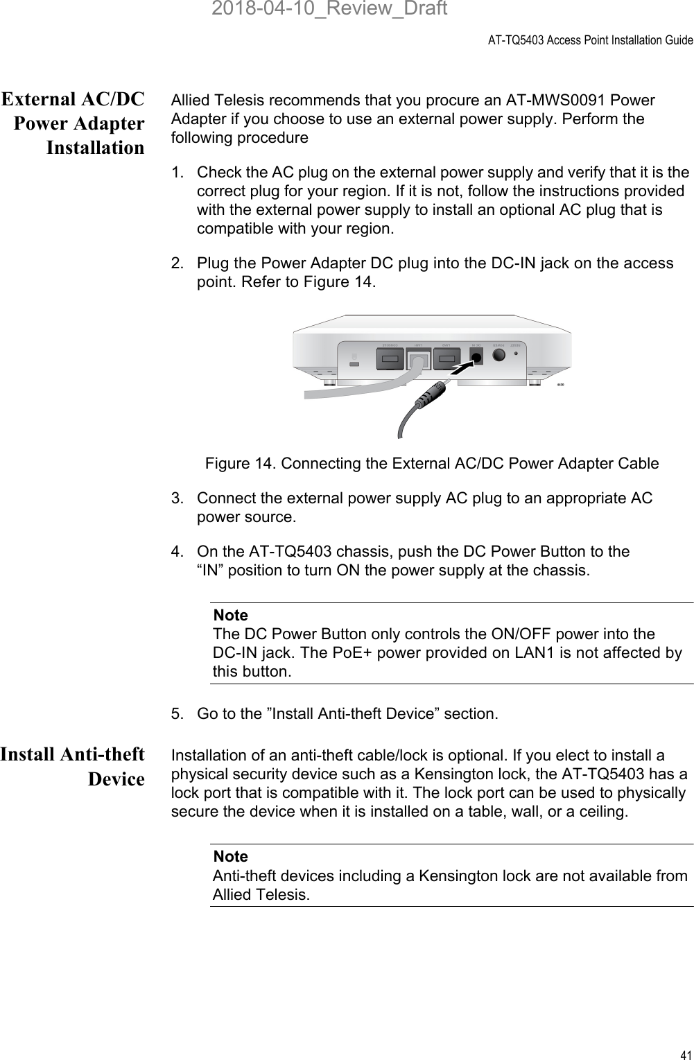 AT-TQ5403 Access Point Installation Guide41External AC/DCPower AdapterInstallationAllied Telesis recommends that you procure an AT-MWS0091 Power Adapter if you choose to use an external power supply. Perform the following procedure1. Check the AC plug on the external power supply and verify that it is the correct plug for your region. If it is not, follow the instructions provided with the external power supply to install an optional AC plug that is compatible with your region. 2. Plug the Power Adapter DC plug into the DC-IN jack on the access point. Refer to Figure 14.Figure 14. Connecting the External AC/DC Power Adapter Cable3. Connect the external power supply AC plug to an appropriate AC power source.4. On the AT-TQ5403 chassis, push the DC Power Button to the “IN” position to turn ON the power supply at the chassis.NoteThe DC Power Button only controls the ON/OFF power into the DC-IN jack. The PoE+ power provided on LAN1 is not affected by this button.5. Go to the ”Install Anti-theft Device” section.Install Anti-theftDeviceInstallation of an anti-theft cable/lock is optional. If you elect to install a physical security device such as a Kensington lock, the AT-TQ5403 has a lock port that is compatible with it. The lock port can be used to physically secure the device when it is installed on a table, wall, or a ceiling. NoteAnti-theft devices including a Kensington lock are not available from Allied Telesis.2018-04-10_Review_Draft