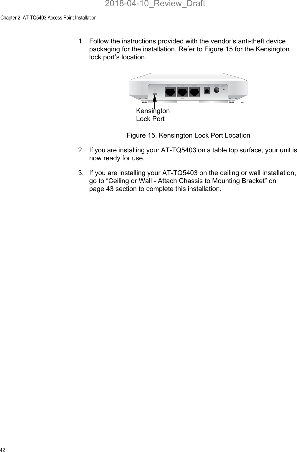Chapter 2: AT-TQ5403 Access Point Installation421. Follow the instructions provided with the vendor’s anti-theft device packaging for the installation. Refer to Figure 15 for the Kensington lock port’s location.Figure 15. Kensington Lock Port Location2. If you are installing your AT-TQ5403 on a table top surface, your unit is now ready for use.3. If you are installing your AT-TQ5403 on the ceiling or wall installation, go to “Ceiling or Wall - Attach Chassis to Mounting Bracket” on page 43 section to complete this installation.Kensington Lock Port2018-04-10_Review_Draft