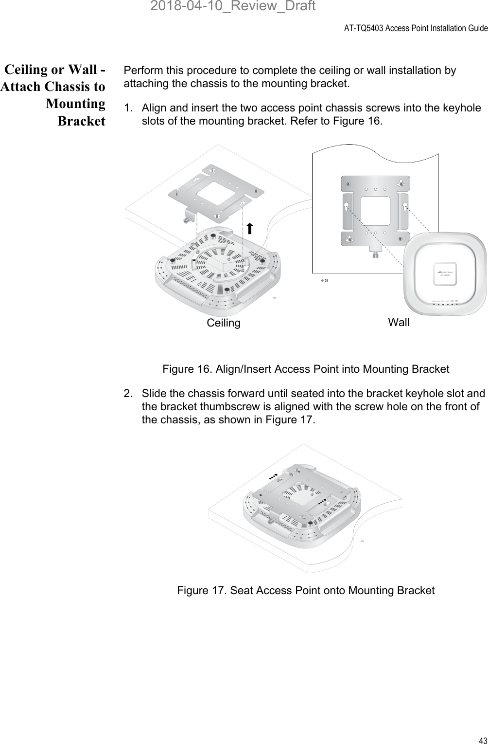 AT-TQ5403 Access Point Installation Guide43Ceiling or Wall -Attach Chassis toMountingBracketPerform this procedure to complete the ceiling or wall installation by attaching the chassis to the mounting bracket.1. Align and insert the two access point chassis screws into the keyhole slots of the mounting bracket. Refer to Figure 16.Figure 16. Align/Insert Access Point into Mounting Bracket2. Slide the chassis forward until seated into the bracket keyhole slot and the bracket thumbscrew is aligned with the screw hole on the front of the chassis, as shown in Figure 17.Figure 17. Seat Access Point onto Mounting BracketCeiling  Wall 2018-04-10_Review_Draft
