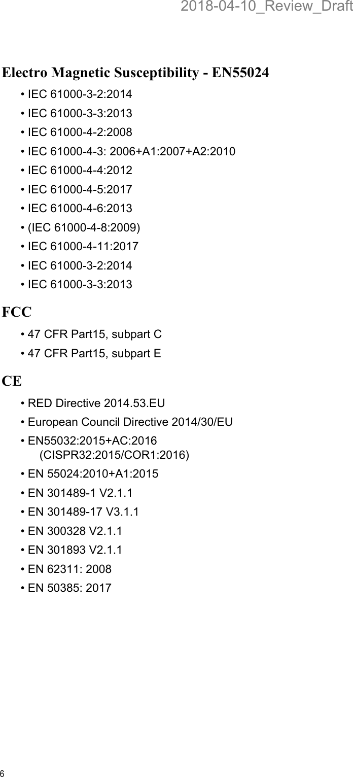 6Electro Magnetic Susceptibility - EN55024• IEC 61000-3-2:2014• IEC 61000-3-3:2013• IEC 61000-4-2:2008• IEC 61000-4-3: 2006+A1:2007+A2:2010• IEC 61000-4-4:2012• IEC 61000-4-5:2017• IEC 61000-4-6:2013• (IEC 61000-4-8:2009)• IEC 61000-4-11:2017• IEC 61000-3-2:2014• IEC 61000-3-3:2013FCC• 47 CFR Part15, subpart C• 47 CFR Part15, subpart ECE• RED Directive 2014.53.EU• European Council Directive 2014/30/EU• EN55032:2015+AC:2016 (CISPR32:2015/COR1:2016)• EN 55024:2010+A1:2015 • EN 301489-1 V2.1.1• EN 301489-17 V3.1.1• EN 300328 V2.1.1• EN 301893 V2.1.1• EN 62311: 2008• EN 50385: 20172018-04-10_Review_Draft