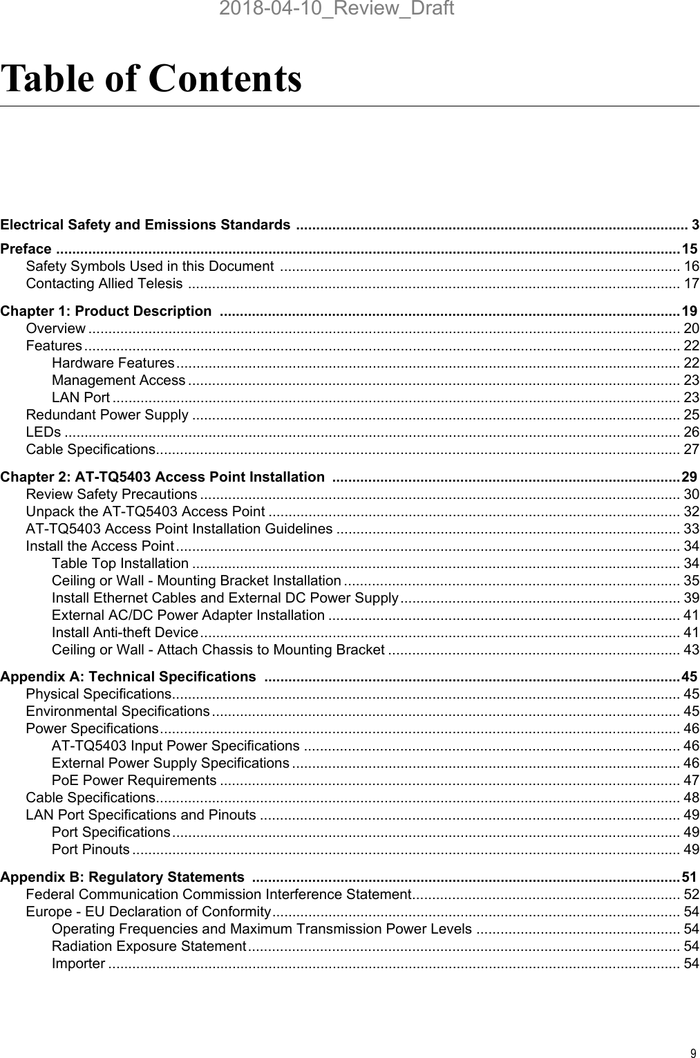 9Table of ContentsElectrical Safety and Emissions Standards .................................................................................................. 3Preface ............................................................................................................................................................15Safety Symbols Used in this Document  .................................................................................................... 16Contacting Allied Telesis ........................................................................................................................... 17Chapter 1: Product Description  ...................................................................................................................19Overview .................................................................................................................................................... 20Features..................................................................................................................................................... 22Hardware Features.............................................................................................................................. 22Management Access ........................................................................................................................... 23LAN Port .............................................................................................................................................. 23Redundant Power Supply .......................................................................................................................... 25LEDs .......................................................................................................................................................... 26Cable Specifications................................................................................................................................... 27Chapter 2: AT-TQ5403 Access Point Installation .......................................................................................29Review Safety Precautions ........................................................................................................................ 30Unpack the AT-TQ5403 Access Point ....................................................................................................... 32AT-TQ5403 Access Point Installation Guidelines ...................................................................................... 33Install the Access Point .............................................................................................................................. 34Table Top Installation .......................................................................................................................... 34Ceiling or Wall - Mounting Bracket Installation .................................................................................... 35Install Ethernet Cables and External DC Power Supply...................................................................... 39External AC/DC Power Adapter Installation ........................................................................................ 41Install Anti-theft Device........................................................................................................................ 41Ceiling or Wall - Attach Chassis to Mounting Bracket ......................................................................... 43Appendix A: Technical Specifications ........................................................................................................45Physical Specifications............................................................................................................................... 45Environmental Specifications ..................................................................................................................... 45Power Specifications.................................................................................................................................. 46AT-TQ5403 Input Power Specifications .............................................................................................. 46External Power Supply Specifications ................................................................................................. 46PoE Power Requirements ................................................................................................................... 47Cable Specifications................................................................................................................................... 48LAN Port Specifications and Pinouts ......................................................................................................... 49Port Specifications............................................................................................................................... 49Port Pinouts ......................................................................................................................................... 49Appendix B: Regulatory Statements  ...........................................................................................................51Federal Communication Commission Interference Statement................................................................... 52Europe - EU Declaration of Conformity...................................................................................................... 54Operating Frequencies and Maximum Transmission Power Levels ................................................... 54Radiation Exposure Statement............................................................................................................ 54Importer ............................................................................................................................................... 542018-04-10_Review_Draft