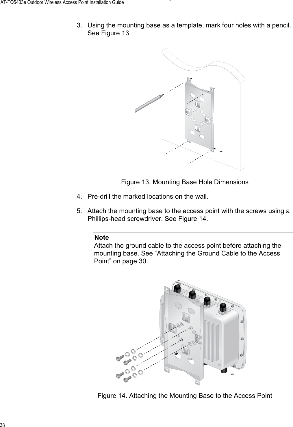 AT-TQ5403e Outdoor Wireless Access Point Installation Guide383. Using the mounting base as a template, mark four holes with a pencil. See Figure 13.cFigure 13. Mounting Base Hole Dimensions4. Pre-drill the marked locations on the wall.5. Attach the mounting base to the access point with the screws using a Phillips-head screwdriver. See Figure 14.NoteAttach the ground cable to the access point before attaching the mounting base. See “Attaching the Ground Cable to the Access Point” on page 30.Figure 14. Attaching the Mounting Base to the Access PointDraft 5 on February 14, 2019