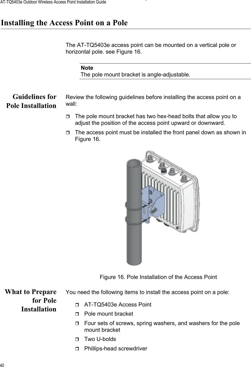 AT-TQ5403e Outdoor Wireless Access Point Installation Guide40Installing the Access Point on a PoleThe AT-TQ5403e access point can be mounted on a vertical pole or horizontal pole. see Figure 16. NoteThe pole mount bracket is angle-adjustable. Guidelines forPole InstallationReview the following guidelines before installing the access point on a wall:The pole mount bracket has two hex-head bolts that allow you to adjust the position of the access point upward or downward.The access point must be installed the front panel down as shown in Figure 16.Figure 16. Pole Installation of the Access PointWhat to Preparefor PoleInstallationYou need the following items to install the access point on a pole:AT-TQ5403e Access PointPole mount bracketFour sets of screws, spring washers, and washers for the pole mount bracketTwo U-boldsPhillips-head screwdriverDraft 5 on February 14, 2019