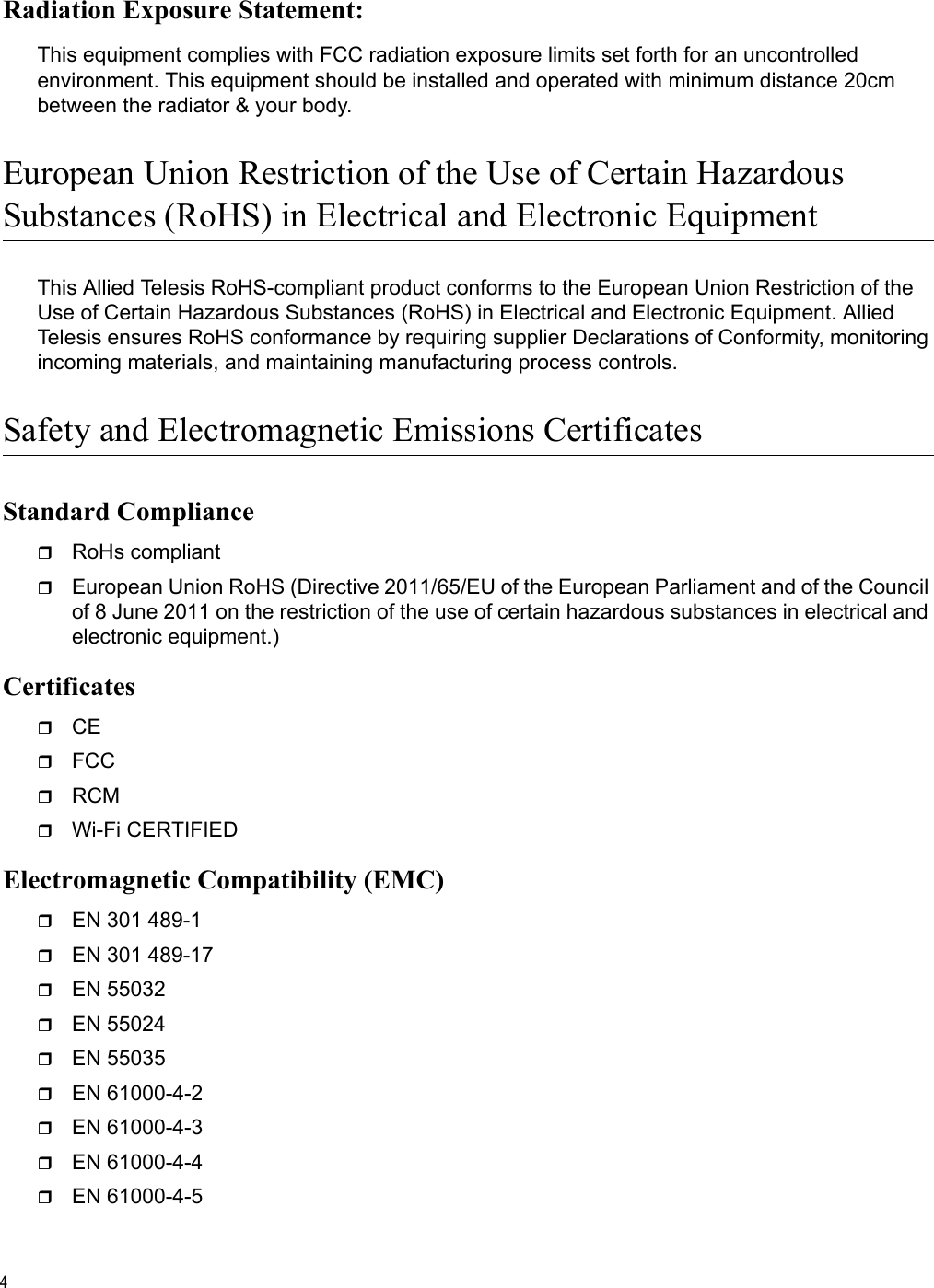 4Radiation Exposure Statement:This equipment complies with FCC radiation exposure limits set forth for an uncontrolled environment. This equipment should be installed and operated with minimum distance 20cm between the radiator &amp; your body.European Union Restriction of the Use of Certain HazardousSubstances (RoHS) in Electrical and Electronic EquipmentThis Allied Telesis RoHS-compliant product conforms to the European Union Restriction of the Use of Certain Hazardous Substances (RoHS) in Electrical and Electronic Equipment. Allied Telesis ensures RoHS conformance by requiring supplier Declarations of Conformity, monitoring incoming materials, and maintaining manufacturing process controls.Safety and Electromagnetic Emissions CertificatesStandard ComplianceRoHs compliantEuropean Union RoHS (Directive 2011/65/EU of the European Parliament and of the Council of 8 June 2011 on the restriction of the use of certain hazardous substances in electrical and electronic equipment.)CertificatesCEFCCRCMWi-Fi CERTIFIEDElectromagnetic Compatibility (EMC)EN 301 489-1EN 301 489-17EN 55032EN 55024EN 55035EN 61000-4-2EN 61000-4-3EN 61000-4-4EN 61000-4-5Draft 5 on February 14, 2019