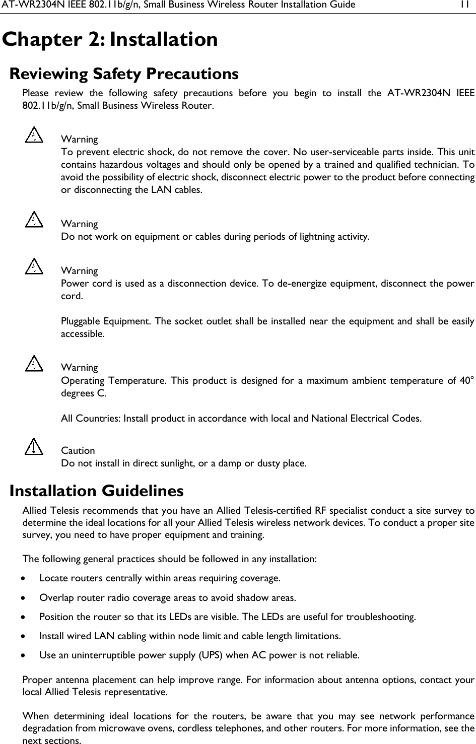 AT-WR2304N IEEE 802.11b/g/n, Small Business Wireless Router Installation Guide  11 Chapter 2: Installation Reviewing Safety Precautions Please  review  the  following  safety  precautions  before  you  begin  to  install  the  AT-WR2304N  IEEE 802.11b/g/n, Small Business Wireless Router.   Warning To prevent electric shock, do not remove the cover. No user-serviceable parts inside. This unit contains hazardous voltages and should only be opened by a trained and qualified technician. To avoid the possibility of electric shock, disconnect electric power to the product before connecting or disconnecting the LAN cables.  Warning Do not work on equipment or cables during periods of lightning activity.  Warning Power cord is used as a disconnection device. To de-energize equipment, disconnect the power cord.  Pluggable Equipment. The socket outlet shall be installed near the equipment and shall be easily accessible.  Warning Operating Temperature. This product is designed for a maximum ambient temperature of 40° degrees C.  All Countries: Install product in accordance with local and National Electrical Codes.  Caution Do not install in direct sunlight, or a damp or dusty place. Installation Guidelines Allied Telesis recommends that you have an Allied Telesis-certified RF specialist conduct a site survey to determine the ideal locations for all your Allied Telesis wireless network devices. To conduct a proper site survey, you need to have proper equipment and training.  The following general practices should be followed in any installation:  Locate routers centrally within areas requiring coverage.  Overlap router radio coverage areas to avoid shadow areas.  Position the router so that its LEDs are visible. The LEDs are useful for troubleshooting.  Install wired LAN cabling within node limit and cable length limitations.  Use an uninterruptible power supply (UPS) when AC power is not reliable.   Proper antenna placement can help improve range. For information about antenna options, contact your local Allied Telesis representative.   When  determining  ideal  locations  for  the  routers,  be  aware  that  you  may  see  network  performance degradation from microwave ovens, cordless telephones, and other routers. For more information, see the next sections. 