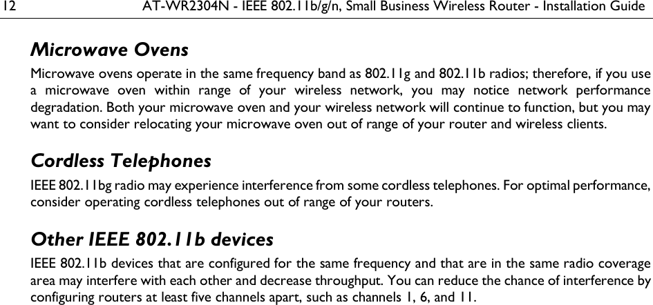 12  AT-WR2304N - IEEE 802.11b/g/n, Small Business Wireless Router - Installation Guide Microwave Ovens Microwave ovens operate in the same frequency band as 802.11g and 802.11b radios; therefore, if you use a  microwave  oven  within  range  of  your  wireless  network,  you  may  notice  network  performance degradation. Both your microwave oven and your wireless network will continue to function, but you may want to consider relocating your microwave oven out of range of your router and wireless clients. Cordless Telephones IEEE 802.11bg radio may experience interference from some cordless telephones. For optimal performance, consider operating cordless telephones out of range of your routers. Other IEEE 802.11b devices IEEE 802.11b devices that are configured for the same frequency and that are in the same radio coverage area may interfere with each other and decrease throughput. You can reduce the chance of interference by configuring routers at least five channels apart, such as channels 1, 6, and 11. 