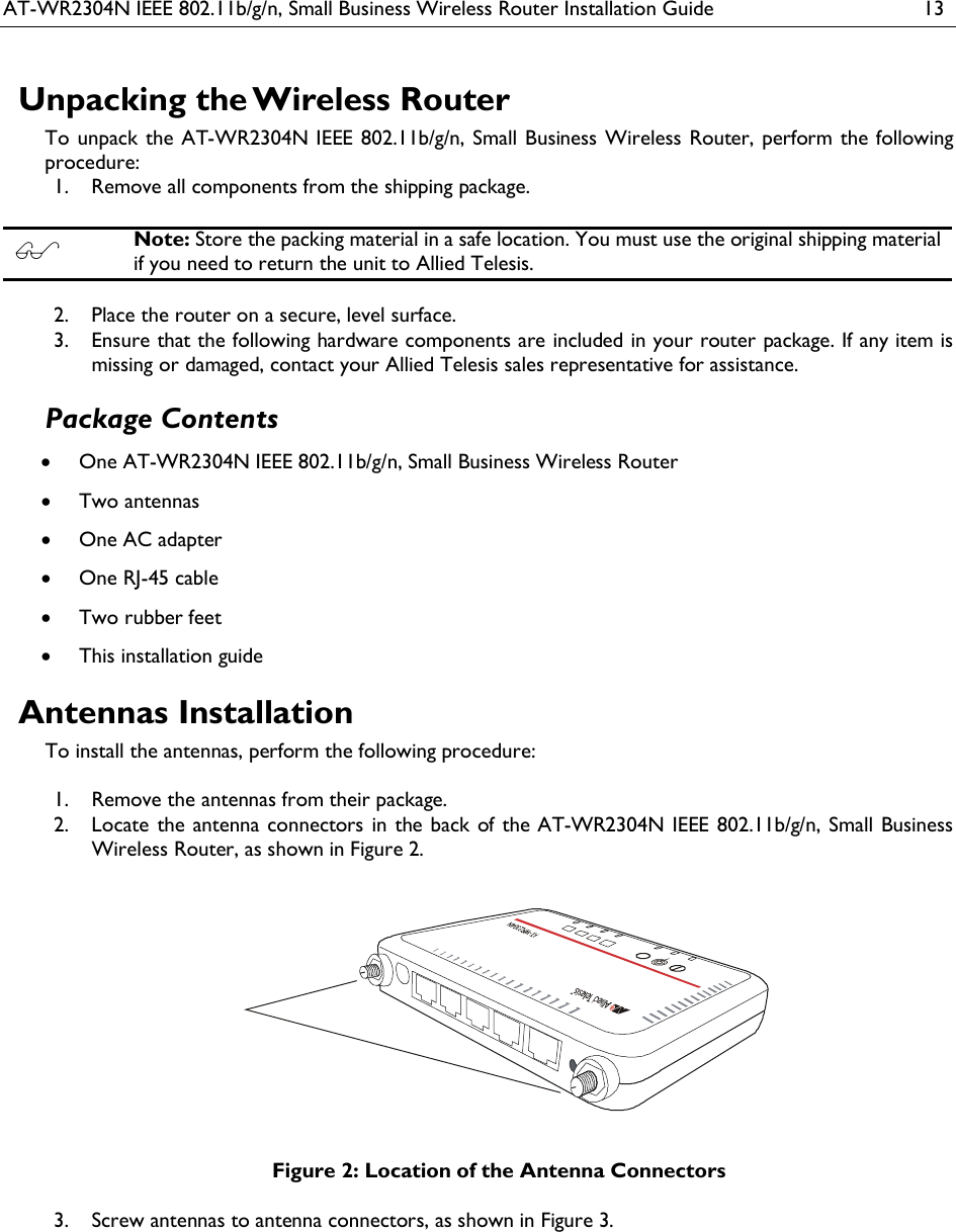 AT-WR2304N IEEE 802.11b/g/n, Small Business Wireless Router Installation Guide  13 Unpacking the Wireless Router To unpack the AT-WR2304N IEEE 802.11b/g/n, Small Business Wireless Router, perform the following procedure:  Remove all components from the shipping package. 1.  Note: Store the packing material in a safe location. You must use the original shipping material if you need to return the unit to Allied Telesis.   Place the router on a secure, level surface. 2. Ensure that the following hardware components are included in your router package. If any item is 3.missing or damaged, contact your Allied Telesis sales representative for assistance. Package Contents  One AT-WR2304N IEEE 802.11b/g/n, Small Business Wireless Router  Two antennas  One AC adapter  One RJ-45 cable  Two rubber feet  This installation guide Antennas Installation To install the antennas, perform the following procedure:   Remove the antennas from their package. 1. Locate the antenna connectors in the back of the AT-WR2304N IEEE 802.11b/g/n, Small Business 2.Wireless Router, as shown in Figure 2.  Figure 2: Location of the Antenna Connectors  Screw antennas to antenna connectors, as shown in Figure 3. 3.