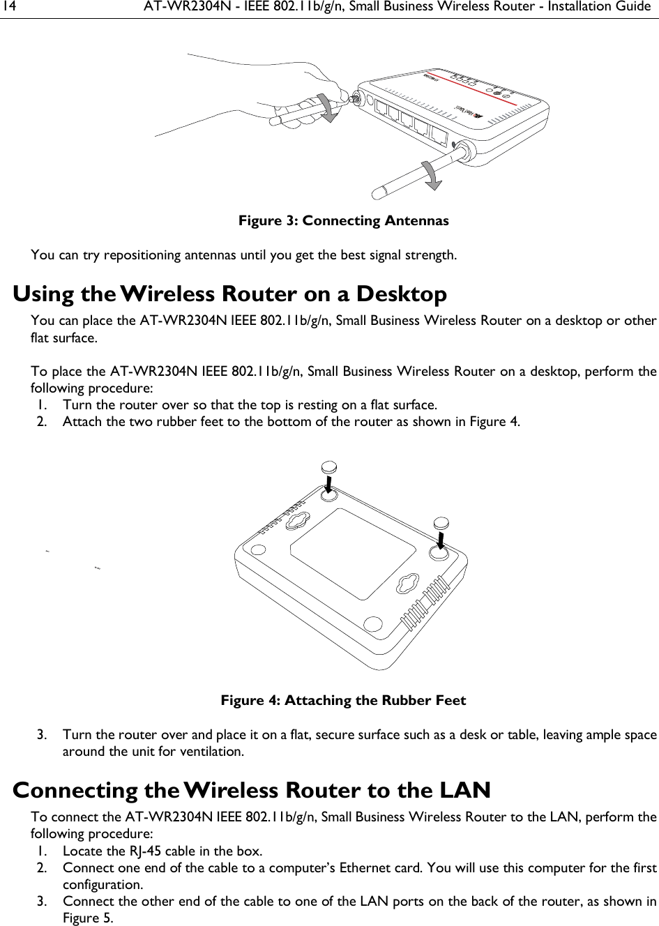 14  AT-WR2304N - IEEE 802.11b/g/n, Small Business Wireless Router - Installation Guide  Figure 3: Connecting Antennas You can try repositioning antennas until you get the best signal strength. Using the Wireless Router on a Desktop You can place the AT-WR2304N IEEE 802.11b/g/n, Small Business Wireless Router on a desktop or other flat surface.  To place the AT-WR2304N IEEE 802.11b/g/n, Small Business Wireless Router on a desktop, perform the following procedure:  Turn the router over so that the top is resting on a flat surface. 1. Attach the two rubber feet to the bottom of the router as shown in Figure 4. 2. Figure 4: Attaching the Rubber Feet  Turn the router over and place it on a flat, secure surface such as a desk or table, leaving ample space 3.around the unit for ventilation. Connecting the Wireless Router to the LAN To connect the AT-WR2304N IEEE 802.11b/g/n, Small Business Wireless Router to the LAN, perform the following procedure:  Locate the RJ-45 cable in the box. 1. Connect one end of the cable to a computer’s Ethernet card. You will use this computer for the first 2.configuration.  Connect the other end of the cable to one of the LAN ports on the back of the router, as shown in  3.Figure 5.  