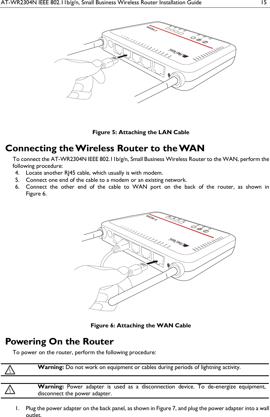 AT-WR2304N IEEE 802.11b/g/n, Small Business Wireless Router Installation Guide  15  Figure 5: Attaching the LAN Cable Connecting the Wireless Router to the WAN To connect the AT-WR2304N IEEE 802.11b/g/n, Small Business Wireless Router to the WAN, perform the following procedure:  Locate another RJ45 cable, which usually is with modem. 4. Connect one end of the cable to a modem or an existing network. 5. Connect  the  other  end  of  the  cable  to  WAN  port  on  the  back  of  the  router,  as  shown  in  6.Figure 6.  Figure 6: Attaching the WAN Cable Powering On the Router To power on the router, perform the following procedure:   Warning: Do not work on equipment or cables during periods of lightning activity.   Warning: Power adapter is  used  as  a  disconnection  device.  To  de-energize  equipment, disconnect the power adapter.   Plug the power adapter on the back panel, as shown in Figure 7, and plug the power adapter into a wall 1.outlet.  