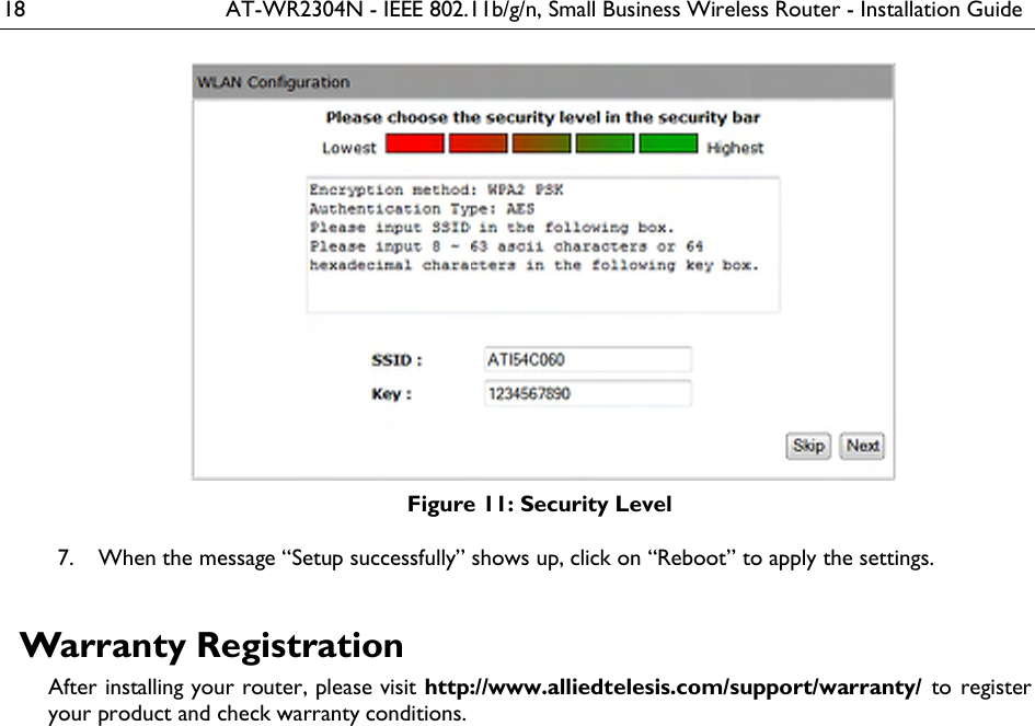 18  AT-WR2304N - IEEE 802.11b/g/n, Small Business Wireless Router - Installation Guide  Figure 11: Security Level  When the message “Setup successfully” shows up, click on “Reboot” to apply the settings. 7. Warranty Registration After installing your router, please visit http://www.alliedtelesis.com/support/warranty/  to register your product and check warranty conditions.   
