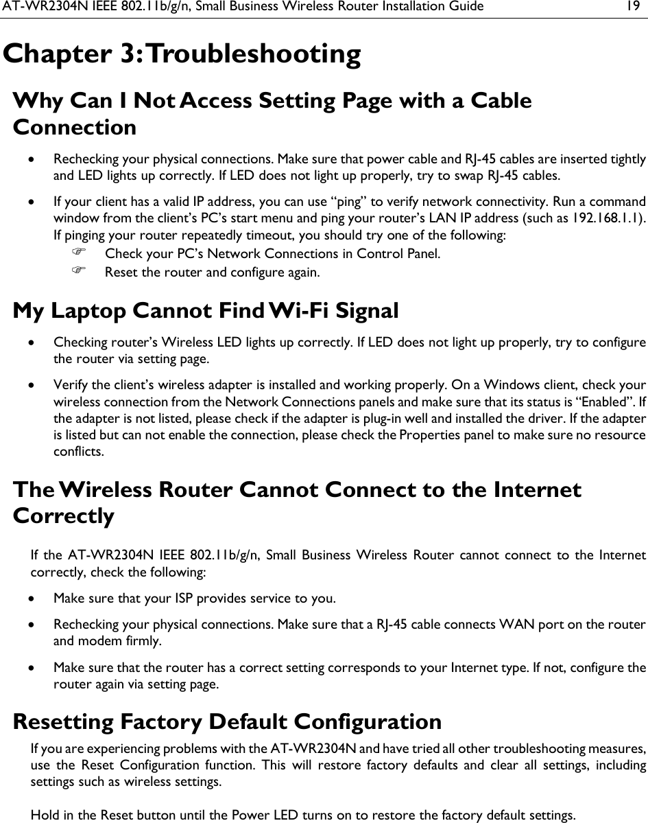 AT-WR2304N IEEE 802.11b/g/n, Small Business Wireless Router Installation Guide  19 Chapter 3: Troubleshooting Why Can I Not Access Setting Page with a Cable Connection  Rechecking your physical connections. Make sure that power cable and RJ-45 cables are inserted tightly and LED lights up correctly. If LED does not light up properly, try to swap RJ-45 cables.  If your client has a valid IP address, you can use “ping” to verify network connectivity. Run a command window from the client’s PC’s start menu and ping your router’s LAN IP address (such as 192.168.1.1). If pinging your router repeatedly timeout, you should try one of the following:  Check your PC’s Network Connections in Control Panel.  Reset the router and configure again. My Laptop Cannot Find Wi-Fi Signal  Checking router’s Wireless LED lights up correctly. If LED does not light up properly, try to configure the router via setting page.  Verify the client’s wireless adapter is installed and working properly. On a Windows client, check your wireless connection from the Network Connections panels and make sure that its status is “Enabled”. If the adapter is not listed, please check if the adapter is plug-in well and installed the driver. If the adapter is listed but can not enable the connection, please check the Properties panel to make sure no resource conflicts.  The Wireless Router Cannot Connect to the Internet Correctly If  the  AT-WR2304N IEEE  802.11b/g/n,  Small Business Wireless Router cannot  connect to the Internet correctly, check the following:  Make sure that your ISP provides service to you.  Rechecking your physical connections. Make sure that a RJ-45 cable connects WAN port on the router and modem firmly.  Make sure that the router has a correct setting corresponds to your Internet type. If not, configure the router again via setting page. Resetting Factory Default Configuration If you are experiencing problems with the AT-WR2304N and have tried all other troubleshooting measures, use  the  Reset  Configuration  function.  This  will  restore  factory  defaults  and  clear  all  settings,  including settings such as wireless settings.  Hold in the Reset button until the Power LED turns on to restore the factory default settings.   
