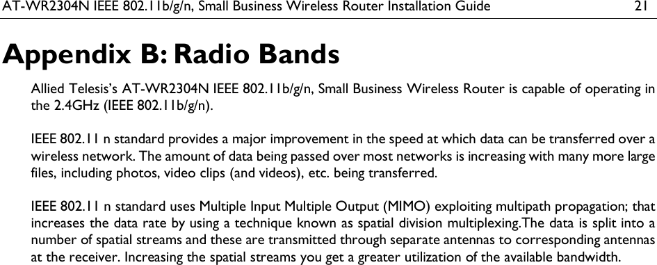 AT-WR2304N IEEE 802.11b/g/n, Small Business Wireless Router Installation Guide  21 Appendix B: Radio Bands Allied Telesis’s AT-WR2304N IEEE 802.11b/g/n, Small Business Wireless Router is capable of operating in the 2.4GHz (IEEE 802.11b/g/n).  IEEE 802.11 n standard provides a major improvement in the speed at which data can be transferred over a wireless network. The amount of data being passed over most networks is increasing with many more large files, including photos, video clips (and videos), etc. being transferred.   IEEE 802.11 n standard uses Multiple Input Multiple Output (MIMO) exploiting multipath propagation; that increases the data rate by using a technique known as spatial division multiplexing.The data is split into a number of spatial streams and these are transmitted through separate antennas to corresponding antennas at the receiver. Increasing the spatial streams you get a greater utilization of the available bandwidth. 