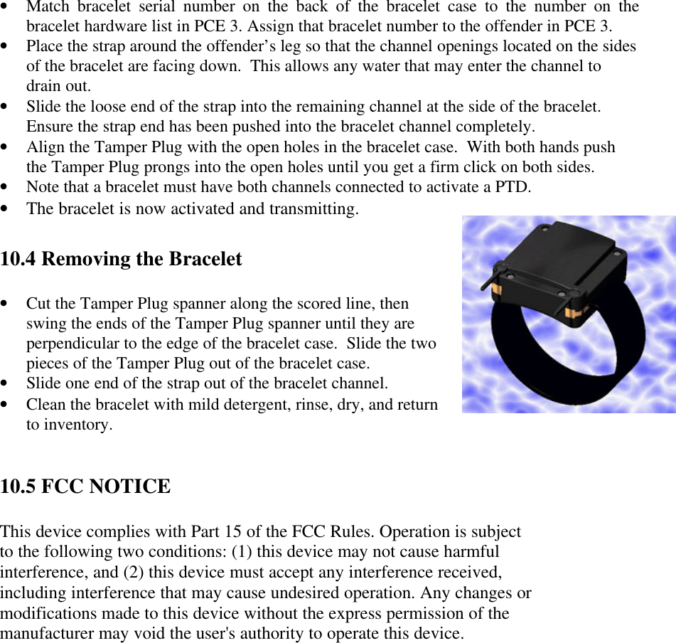 • Match bracelet serial number on the back of the bracelet case to the number on thebracelet hardware list in PCE 3. Assign that bracelet number to the offender in PCE 3.• Place the strap around the offender’s leg so that the channel openings located on the sidesof the bracelet are facing down.  This allows any water that may enter the channel todrain out.• Slide the loose end of the strap into the remaining channel at the side of the bracelet.Ensure the strap end has been pushed into the bracelet channel completely.• Align the Tamper Plug with the open holes in the bracelet case.  With both hands pushthe Tamper Plug prongs into the open holes until you get a firm click on both sides.• Note that a bracelet must have both channels connected to activate a PTD.• The bracelet is now activated and transmitting.10.4 Removing the Bracelet• Cut the Tamper Plug spanner along the scored line, thenswing the ends of the Tamper Plug spanner until they areperpendicular to the edge of the bracelet case.  Slide the twopieces of the Tamper Plug out of the bracelet case.• Slide one end of the strap out of the bracelet channel.• Clean the bracelet with mild detergent, rinse, dry, and returnto inventory.10.5 FCC NOTICEThis device complies with Part 15 of the FCC Rules. Operation is subjectto the following two conditions: (1) this device may not cause harmfulinterference, and (2) this device must accept any interference received,including interference that may cause undesired operation. Any changes ormodifications made to this device without the express permission of themanufacturer may void the user&apos;s authority to operate this device.