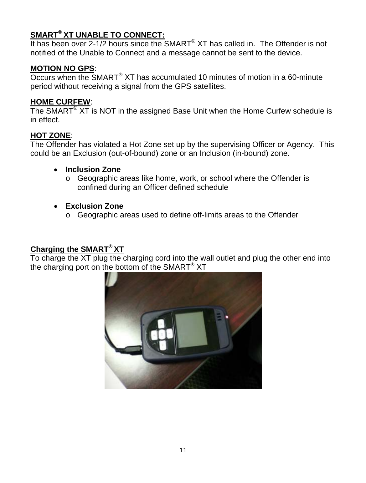 11SMART® XT UNABLE TO CONNECT:                                                                                              It has been over 2-1/2 hours since the SMART® XT has called in.  The Offender is not notified of the Unable to Connect and a message cannot be sent to the device.  MOTION NO GPS:                                                                                                                    Occurs when the SMART® XT has accumulated 10 minutes of motion in a 60-minute period without receiving a signal from the GPS satellites. HOME CURFEW:                                                                                                                        The SMART® XT is NOT in the assigned Base Unit when the Home Curfew schedule is in effect. HOT ZONE:                                                                                                                                               The Offender has violated a Hot Zone set up by the supervising Officer or Agency.  This could be an Exclusion (out-of-bound) zone or an Inclusion (in-bound) zone. • Inclusion Zone o  Geographic areas like home, work, or school where the Offender is confined during an Officer defined schedule  • Exclusion Zone  o  Geographic areas used to define off-limits areas to the Offender     Charging the SMART® XT To charge the XT plug the charging cord into the wall outlet and plug the other end into the charging port on the bottom of the SMART® XT  