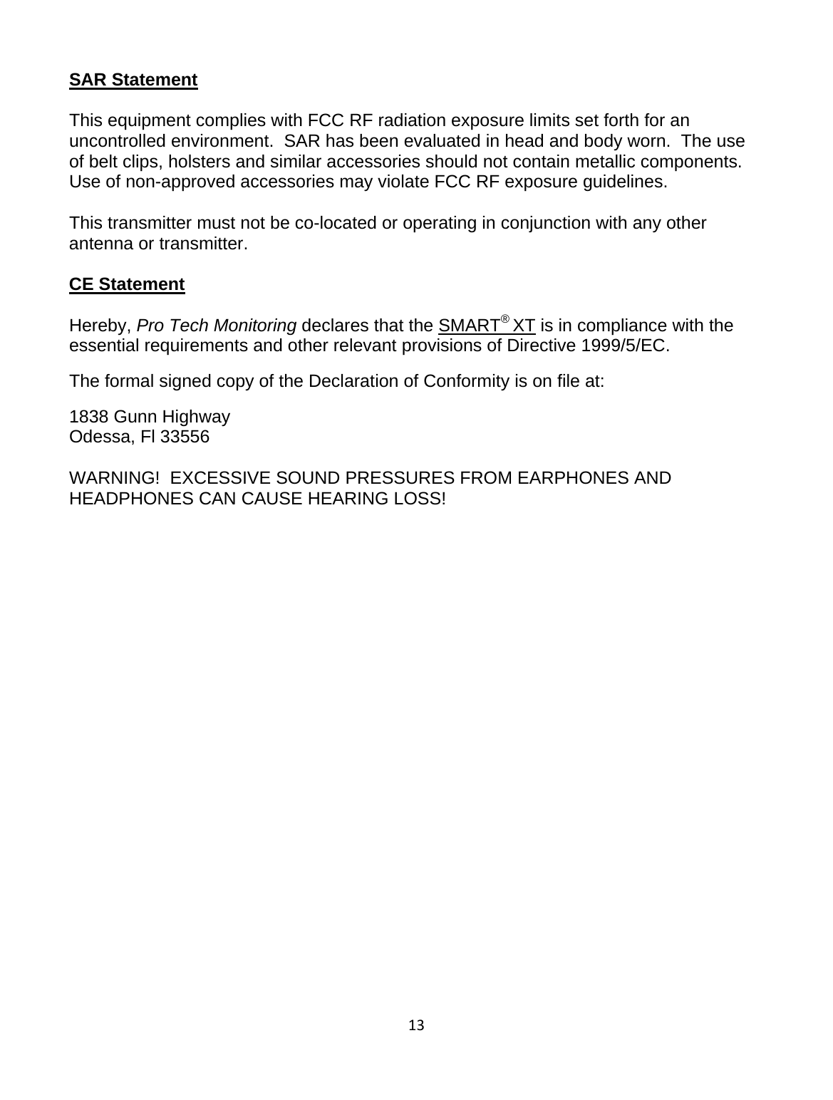 13SAR Statement  This equipment complies with FCC RF radiation exposure limits set forth for an uncontrolled environment.  SAR has been evaluated in head and body worn.  The use of belt clips, holsters and similar accessories should not contain metallic components.  Use of non-approved accessories may violate FCC RF exposure guidelines.  This transmitter must not be co-located or operating in conjunction with any other antenna or transmitter.  CE Statement  Hereby, Pro Tech Monitoring declares that the SMART® XT is in compliance with the essential requirements and other relevant provisions of Directive 1999/5/EC. The formal signed copy of the Declaration of Conformity is on file at: 1838 Gunn Highway Odessa, Fl 33556  WARNING!  EXCESSIVE SOUND PRESSURES FROM EARPHONES AND HEADPHONES CAN CAUSE HEARING LOSS!   