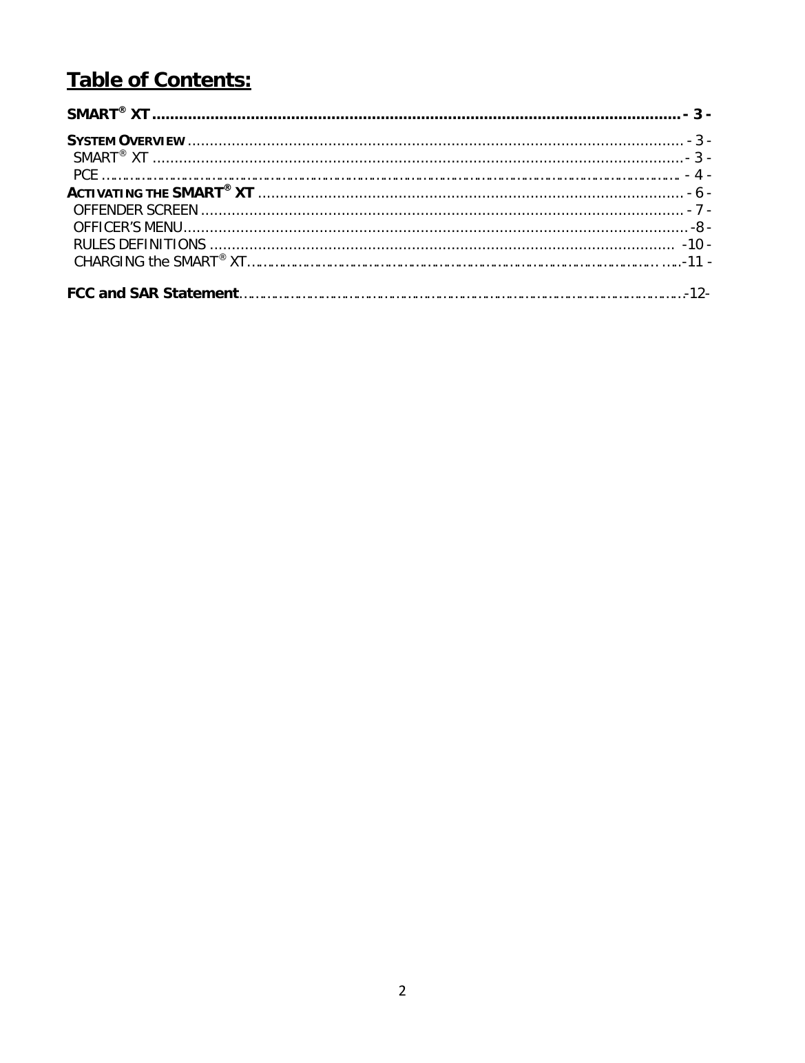 2Table of Contents: SMART® XT ...................................................................................................................... - 3 - SYSTEM OVERVIEW ................................................................................................................. - 3 - SMART® XT ......................................................................................................................... - 3 - PCE …………………………………………………………………………………………………………………………………. - 4 - ACTIVATING THE SMART® XT ................................................................................................. - 6 - OFFENDER SCREEN .............................................................................................................. - 7 - OFFICER’S MENU ................................................................................................................... -8 - RULES DEFINITIONS ..........................................................................................................  -10 - CHARGING the SMART® XT…………………………………………………………………………………………… …..-11 -  FCC and SAR Statement……………………………………………………………………………………………………-12-                   