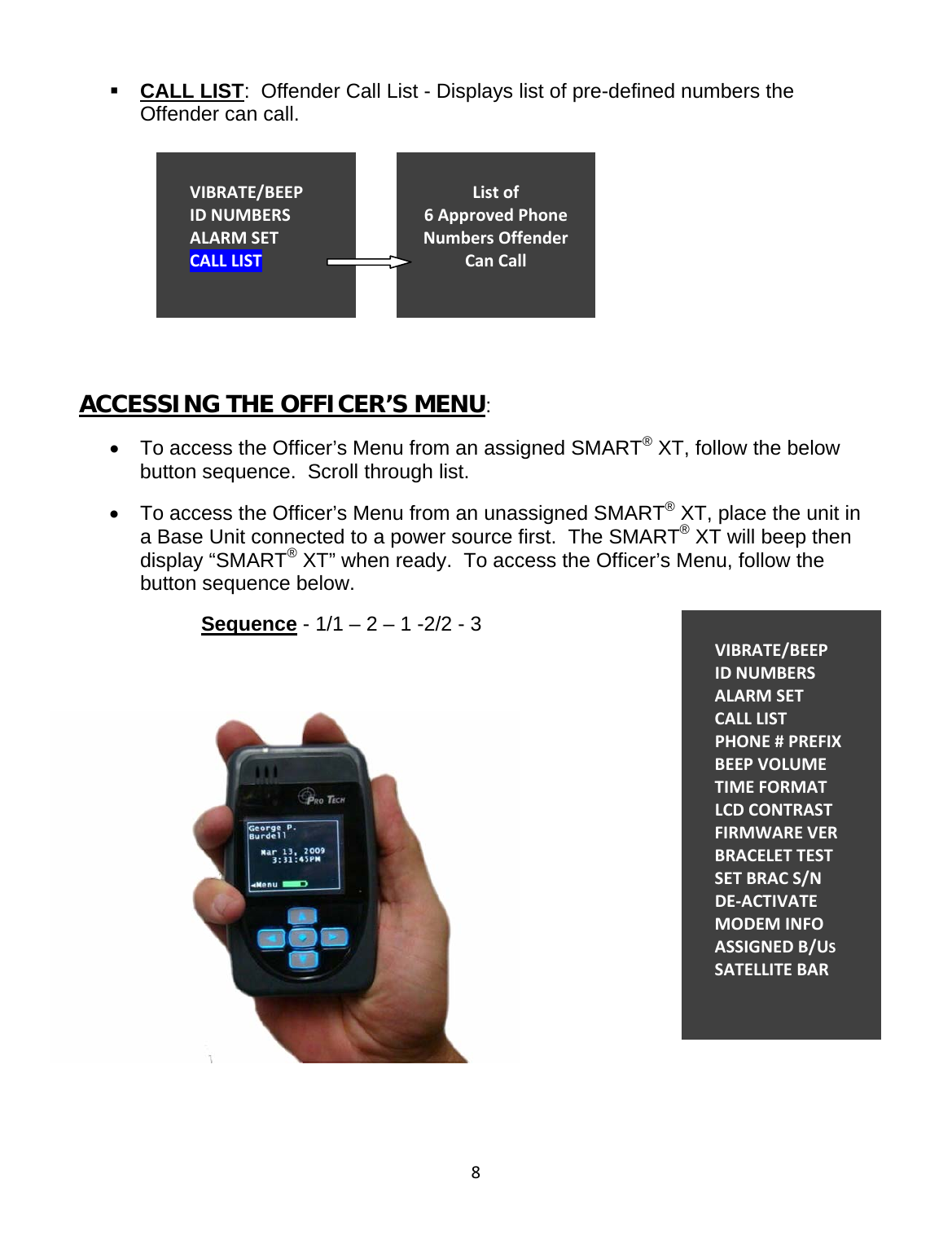8 CALL LIST:  Offender Call List - Displays list of pre-defined numbers the Offender can call.       ACCESSING THE OFFICER’S MENU: •  To access the Officer’s Menu from an assigned SMART® XT, follow the below button sequence.  Scroll through list. •  To access the Officer’s Menu from an unassigned SMART® XT, place the unit in a Base Unit connected to a power source first.  The SMART® XT will beep then display “SMART® XT” when ready.  To access the Officer’s Menu, follow the button sequence below. Sequence - 1/1 – 2 – 1 -2/2 - 3                                                   VIBRATE/BEEPIDNUMBERSALARMSETCALLLISTListof6ApprovedPhoneNumbersOffenderCanCallVIBRATE/BEEPIDNUMBERSALARMSETCALLLISTPHONE#PREFIXBEEPVOLUMETIMEFORMATLCDCONTRASTFIRMWAREVERBRACELETTESTSETBRACS/NDE‐ACTIVATEMODEMINFOASSIGNEDB/USSATELLITEBAR
