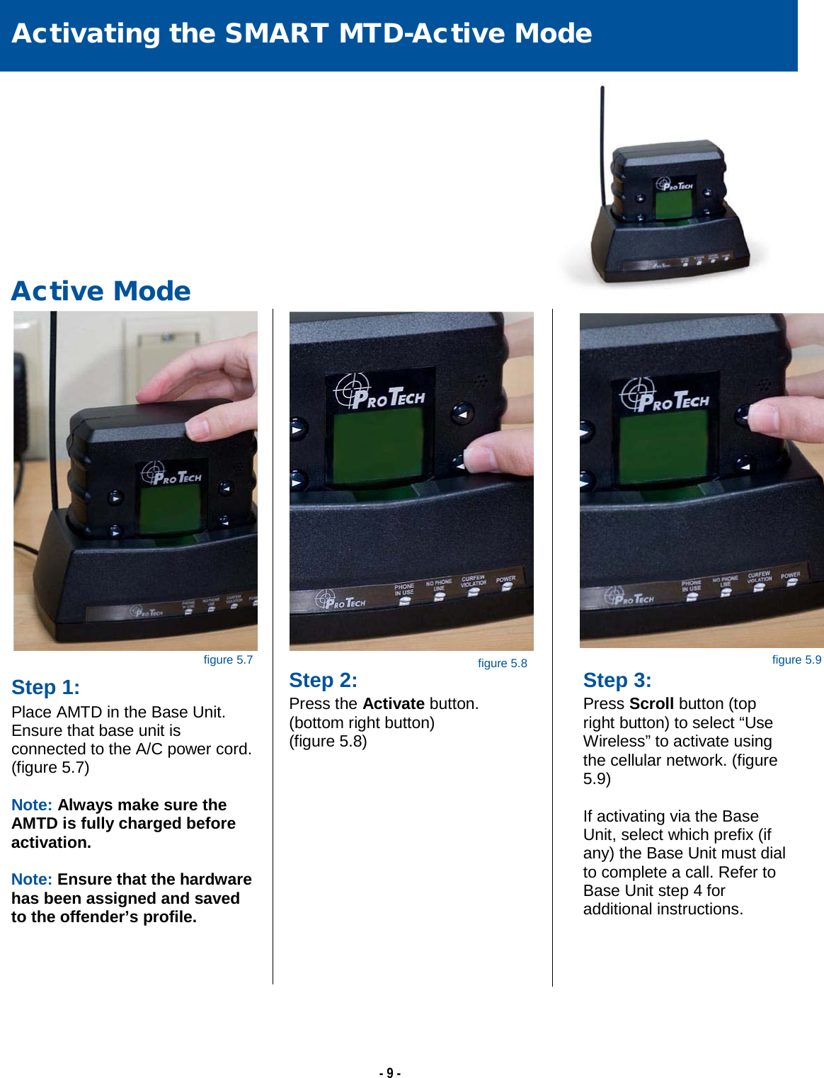   - 9 -                                                                                                                                                                                                                                                                                                                                                                                                  Activating the SMART MTD-Active Mode   Active Mode Step 1: Place AMTD in the Base Unit. Ensure that base unit is connected to the A/C power cord. (figure 5.7)  Note: Always make sure the AMTD is fully charged before activation.  Note: Ensure that the hardware has been assigned and saved to the offender’s profile.    Step 3: Press Scroll button (top right button) to select “Use Wireless” to activate using the cellular network. (figure 5.9)  If activating via the Base Unit, select which prefix (if any) the Base Unit must dial to complete a call. Refer to Base Unit step 4 for additional instructions.  figure 5.7 figure 5.8 figure 5.9 Step 2: Press the Activate button.  (bottom right button)  (figure 5.8)  