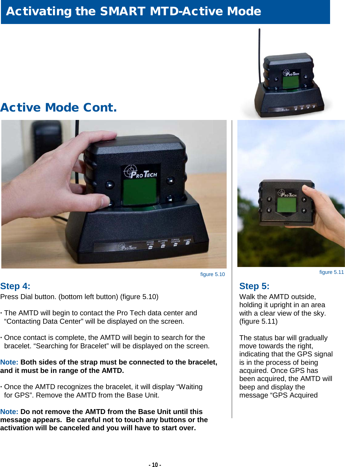   - 10 -                                                                                                                                                                                                                                                                                     Step 4: Press Dial button. (bottom left button) (figure 5.10)  · The AMTD will begin to contact the Pro Tech data center and      “Contacting Data Center” will be displayed on the screen.  · Once contact is complete, the AMTD will begin to search for the    bracelet. “Searching for Bracelet” will be displayed on the screen.  Note: Both sides of the strap must be connected to the bracelet, and it must be in range of the AMTD.  · Once the AMTD recognizes the bracelet, it will display “Waiting    for GPS”. Remove the AMTD from the Base Unit.  Note: Do not remove the AMTD from the Base Unit until this message appears.  Be careful not to touch any buttons or the activation will be canceled and you will have to start over.     Activating the SMART MTD-Active Mode      Active Mode Cont. Step 5: Walk the AMTD outside, holding it upright in an area with a clear view of the sky. (figure 5.11)  The status bar will gradually move towards the right, indicating that the GPS signal is in the process of being acquired. Once GPS has been acquired, the AMTD will beep and display the message “GPS Acquired        figure 5.11 figure 5.10 
