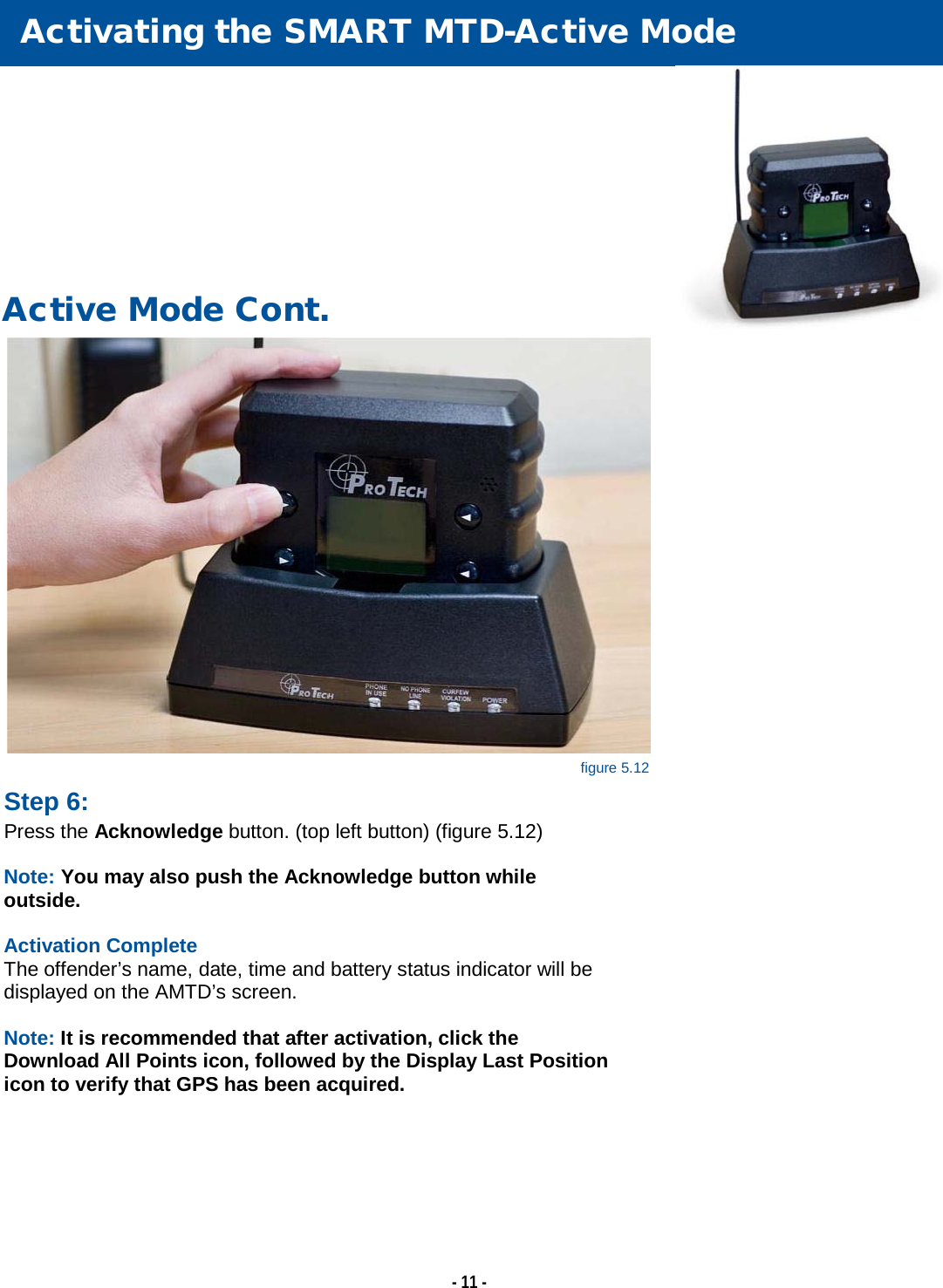   - 11 -        Activating the SMART MTD-Active Mode   Active Mode Cont.  Step 6: Press the Acknowledge button. (top left button) (figure 5.12)  Note: You may also push the Acknowledge button while outside.  Activation Complete The offender’s name, date, time and battery status indicator will be displayed on the AMTD’s screen.  Note: It is recommended that after activation, click the Download All Points icon, followed by the Display Last Position icon to verify that GPS has been acquired.  figure 5.12 