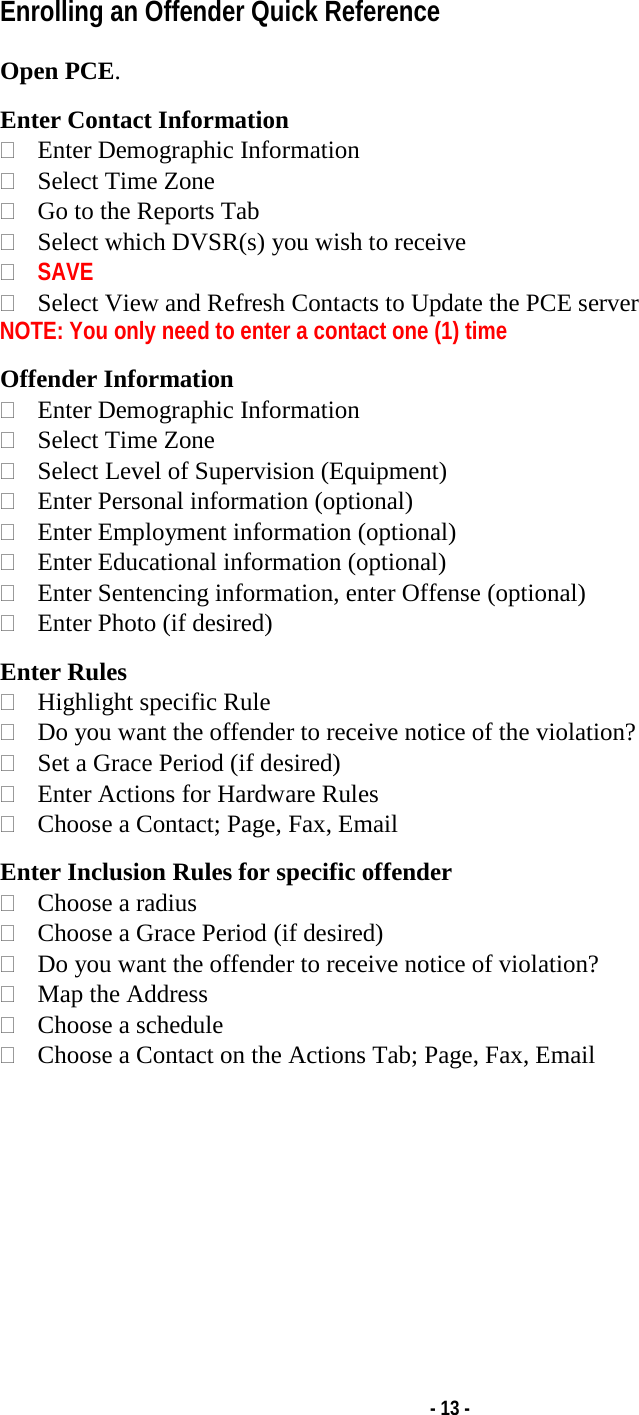   - 13 - Enrolling an Offender Quick Reference  Open PCE.  Enter Contact Information  Enter Demographic Information  Select Time Zone  Go to the Reports Tab  Select which DVSR(s) you wish to receive  SAVE  Select View and Refresh Contacts to Update the PCE server NOTE: You only need to enter a contact one (1) time  Offender Information   Enter Demographic Information  Select Time Zone  Select Level of Supervision (Equipment)  Enter Personal information (optional)  Enter Employment information (optional)  Enter Educational information (optional)  Enter Sentencing information, enter Offense (optional)  Enter Photo (if desired)  Enter Rules  Highlight specific Rule  Do you want the offender to receive notice of the violation?  Set a Grace Period (if desired)  Enter Actions for Hardware Rules  Choose a Contact; Page, Fax, Email  Enter Inclusion Rules for specific offender  Choose a radius  Choose a Grace Period (if desired)  Do you want the offender to receive notice of violation?  Map the Address   Choose a schedule  Choose a Contact on the Actions Tab; Page, Fax, Email          