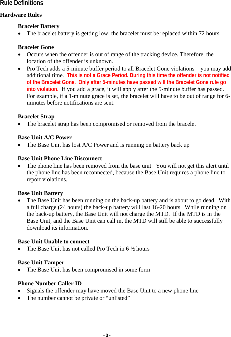   - 3 - Rule Definitions  Hardware Rules  Bracelet Battery • The bracelet battery is getting low; the bracelet must be replaced within 72 hours  Bracelet Gone • Occurs when the offender is out of range of the tracking device. Therefore, the location of the offender is unknown. • Pro Tech adds a 5-minute buffer period to all Bracelet Gone violations – you may add additional time.  This is not a Grace Period. During this time the offender is not notified of the Bracelet Gone.  Only after 5-minutes have passed will the Bracelet Gone rule go into violation.  If you add a grace, it will apply after the 5-minute buffer has passed.  For example, if a 1-minute grace is set, the bracelet will have to be out of range for 6-minutes before notifications are sent.  Bracelet Strap • The bracelet strap has been compromised or removed from the bracelet  Base Unit A/C Power • The Base Unit has lost A/C Power and is running on battery back up  Base Unit Phone Line Disconnect • The phone line has been removed from the base unit.  You will not get this alert until the phone line has been reconnected, because the Base Unit requires a phone line to report violations.  Base Unit Battery • The Base Unit has been running on the back-up battery and is about to go dead.  With a full charge (24 hours) the back-up battery will last 16-20 hours.  While running on the back-up battery, the Base Unit will not charge the MTD.  If the MTD is in the Base Unit, and the Base Unit can call in, the MTD will still be able to successfully download its information.  Base Unit Unable to connect • The Base Unit has not called Pro Tech in 6 ½ hours  Base Unit Tamper • The Base Unit has been compromised in some form  Phone Number Caller ID • Signals the offender may have moved the Base Unit to a new phone line • The number cannot be private or “unlisted”   