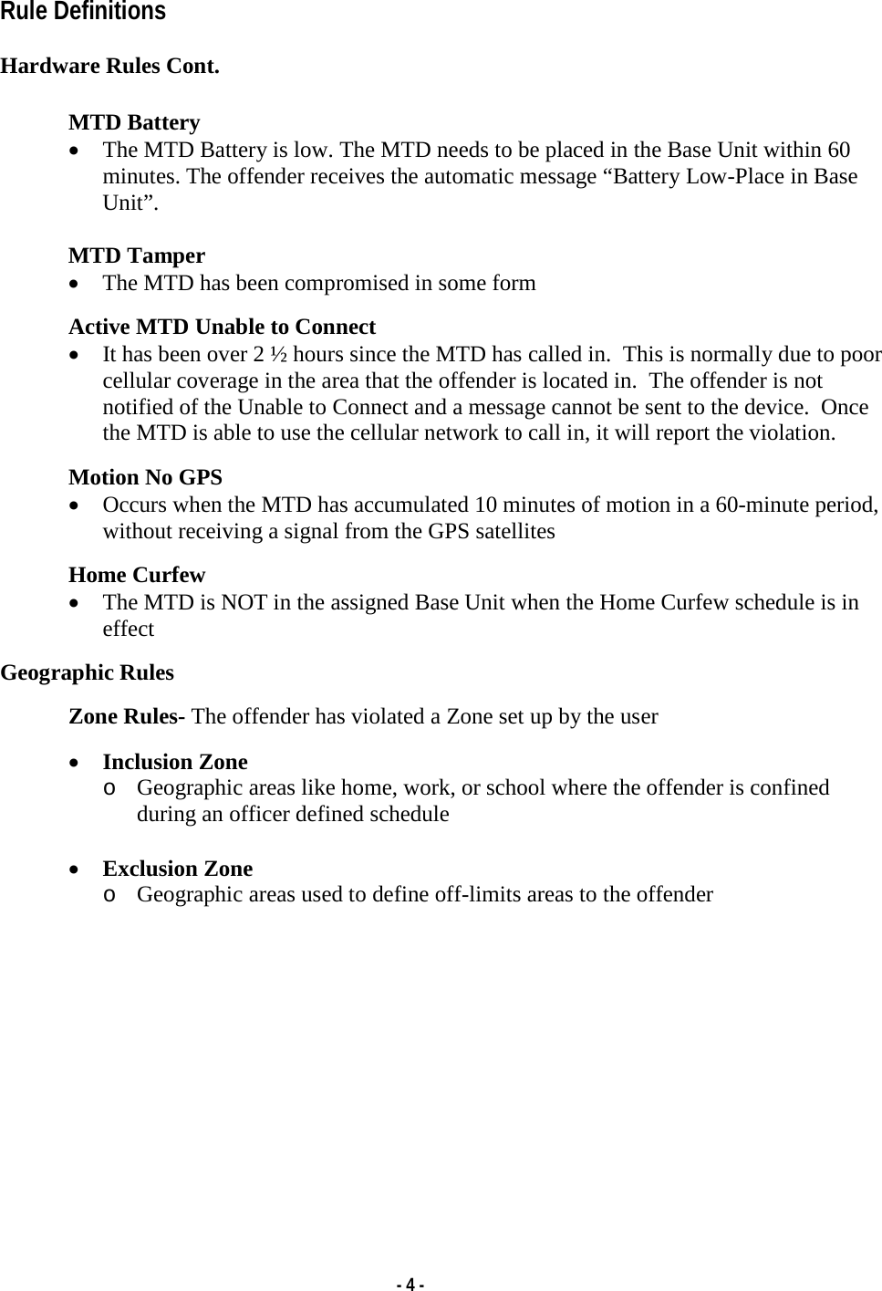   - 4 - Rule Definitions   Hardware Rules Cont.   MTD Battery • The MTD Battery is low. The MTD needs to be placed in the Base Unit within 60 minutes. The offender receives the automatic message “Battery Low-Place in Base Unit”.  MTD Tamper • The MTD has been compromised in some form  Active MTD Unable to Connect • It has been over 2 ½ hours since the MTD has called in.  This is normally due to poor cellular coverage in the area that the offender is located in.  The offender is not notified of the Unable to Connect and a message cannot be sent to the device.  Once the MTD is able to use the cellular network to call in, it will report the violation.  Motion No GPS • Occurs when the MTD has accumulated 10 minutes of motion in a 60-minute period, without receiving a signal from the GPS satellites  Home Curfew • The MTD is NOT in the assigned Base Unit when the Home Curfew schedule is in effect  Geographic Rules  Zone Rules- The offender has violated a Zone set up by the user  • Inclusion Zone o Geographic areas like home, work, or school where the offender is confined during an officer defined schedule  • Exclusion Zone  o Geographic areas used to define off-limits areas to the offender             