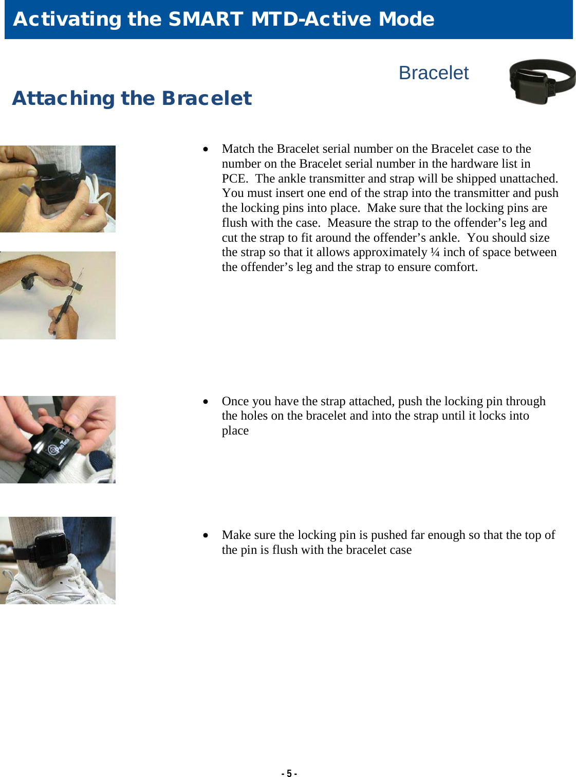   - 5 -                Bracelet Attaching the Bracelet   • Match the Bracelet serial number on the Bracelet case to the number on the Bracelet serial number in the hardware list in PCE.  The ankle transmitter and strap will be shipped unattached.  You must insert one end of the strap into the transmitter and push the locking pins into place.  Make sure that the locking pins are flush with the case.  Measure the strap to the offender’s leg and cut the strap to fit around the offender’s ankle.  You should size the strap so that it allows approximately ¼ inch of space between the offender’s leg and the strap to ensure comfort.         • Once you have the strap attached, push the locking pin through the holes on the bracelet and into the strap until it locks into place       • Make sure the locking pin is pushed far enough so that the top of the pin is flush with the bracelet case  Activating the SMART MTD-Active Mode 