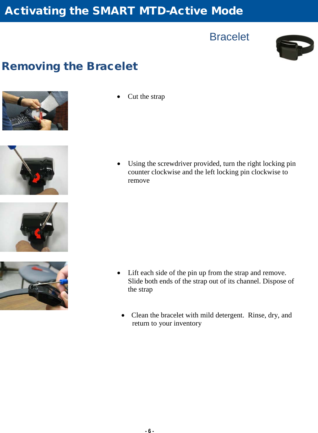   - 6 -                                                                 Bracelet  Removing the Bracelet   • Cut the strap        • Using the screwdriver provided, turn the right locking pin counter clockwise and the left locking pin clockwise to remove           • Lift each side of the pin up from the strap and remove. Slide both ends of the strap out of its channel. Dispose of the strap   •   Clean the bracelet with mild detergent.  Rinse, dry, and return to your inventory  Activating the SMART MTD-Active Mode 