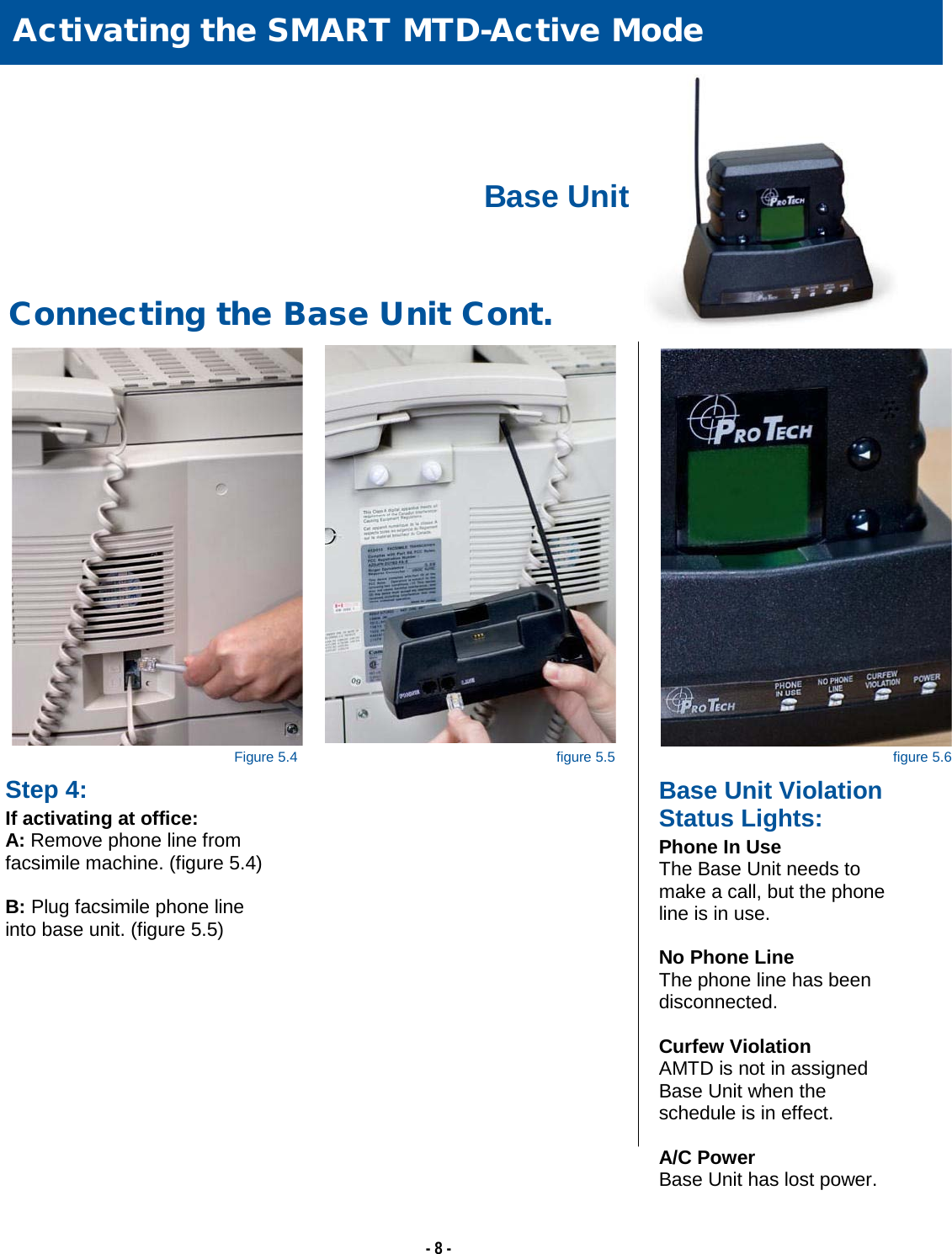   - 8 -  Activating the SMART MTD-Active Mode     Connecting the Base Unit Cont. Step 4: If activating at office: A: Remove phone line from  facsimile machine. (figure 5.4)  B: Plug facsimile phone line into base unit. (figure 5.5)  Base Unit Violation Status Lights: Phone In Use The Base Unit needs to make a call, but the phone line is in use.  No Phone Line The phone line has been disconnected.  Curfew Violation AMTD is not in assigned Base Unit when the schedule is in effect.  A/C Power Base Unit has lost power.  Figure 5.4 figure 5.5 figure 5.6 Base Unit 