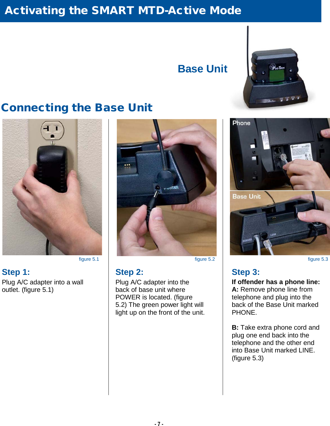   - 7 -                  Activating the SMART MTD-Active Mode  Connecting the Base Unit  Step 1: Plug A/C adapter into a wall outlet. (figure 5.1) Step 2: Plug A/C adapter into the back of base unit where POWER is located. (figure 5.2) The green power light will light up on the front of the unit. Base Unit figure 5.1 figure 5.2 figure 5.3  Step 3: If offender has a phone line: A: Remove phone line from  telephone and plug into the back of the Base Unit marked PHONE.  B: Take extra phone cord and plug one end back into the telephone and the other end into Base Unit marked LINE. (figure 5.3)  