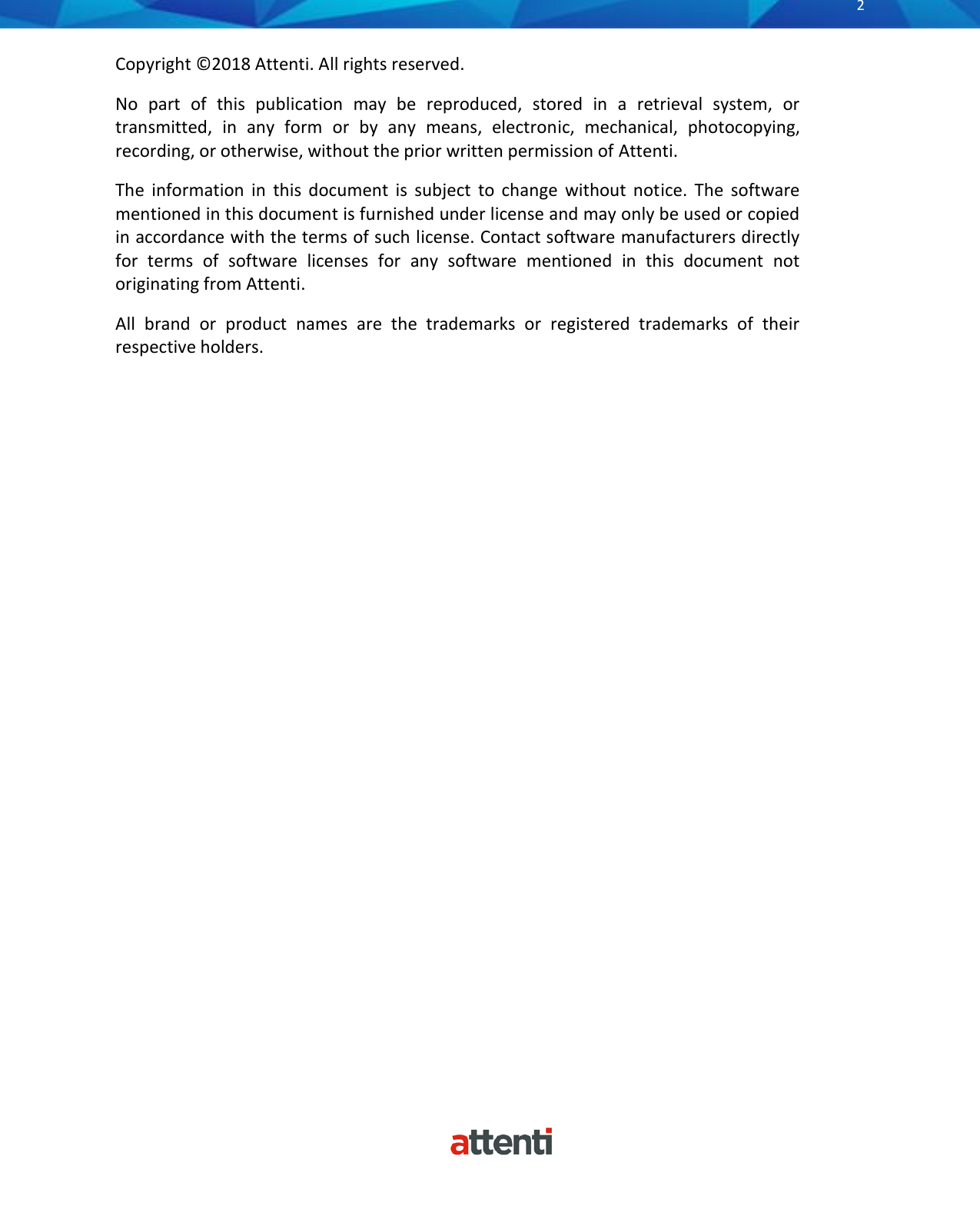       2          Copyright ©2018 Attenti. All rights reserved. No  part  of  this  publication  may  be  reproduced,  stored  in  a  retrieval  system,  or transmitted,  in  any  form  or  by  any  means,  electronic,  mechanical,  photocopying, recording, or otherwise, without the prior written permission of Attenti. The  information  in  this  document  is  subject  to  change  without  notice.  The  software mentioned in this document is furnished under license and may only be used or copied in accordance with the terms of such license. Contact software manufacturers directly for  terms  of  software  licenses  for  any  software  mentioned  in  this  document  not originating from Attenti. All  brand  or  product  names  are  the  trademarks  or  registered  trademarks  of  their respective holders.    