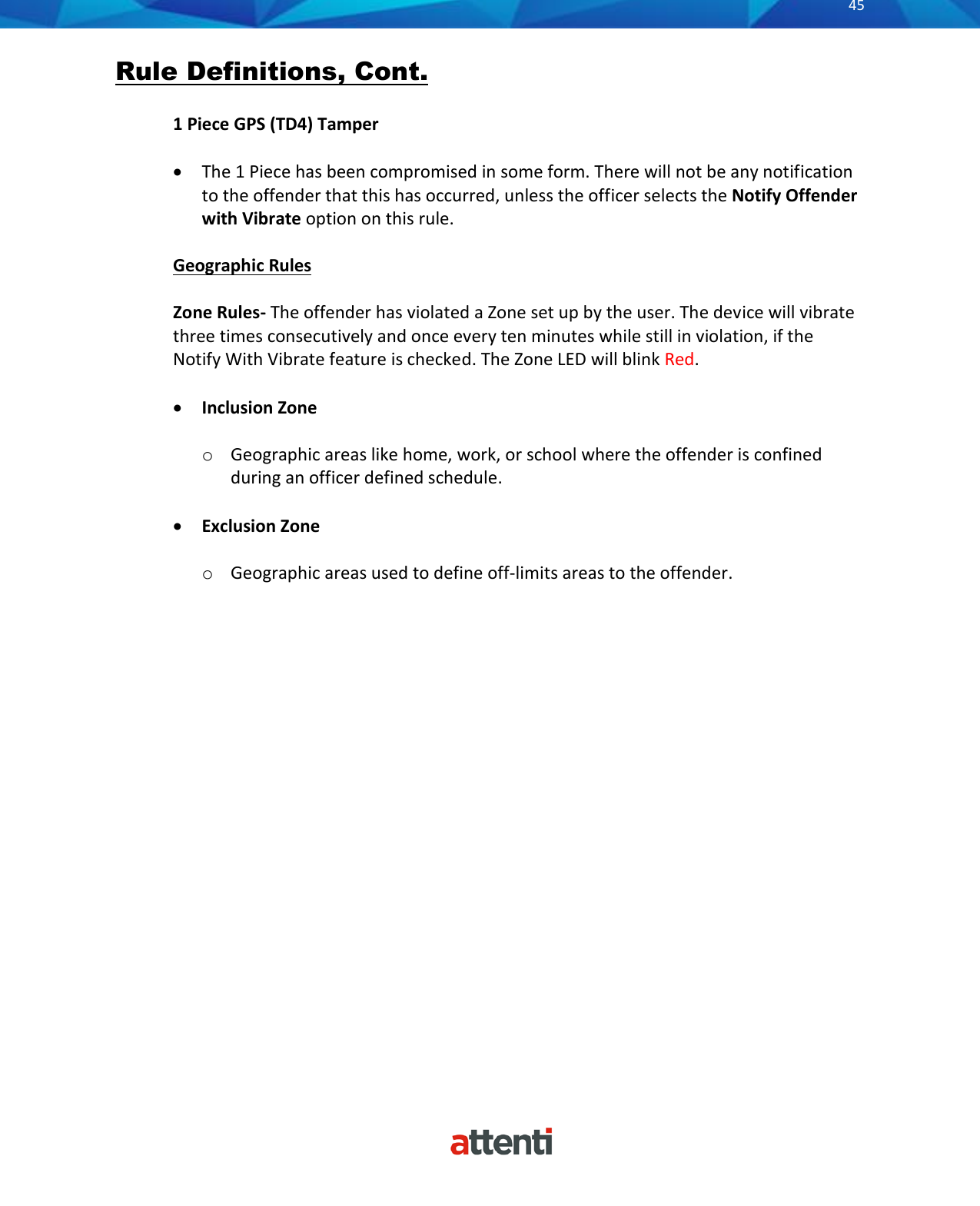       45          Rule Definitions, Cont.  1 Piece GPS (TD4) Tamper  • The 1 Piece has been compromised in some form. There will not be any notification to the offender that this has occurred, unless the officer selects the Notify Offender with Vibrate option on this rule.  Geographic Rules  Zone Rules- The offender has violated a Zone set up by the user. The device will vibrate three times consecutively and once every ten minutes while still in violation, if the Notify With Vibrate feature is checked. The Zone LED will blink Red.  • Inclusion Zone  o Geographic areas like home, work, or school where the offender is confined during an officer defined schedule.  • Exclusion Zone   o Geographic areas used to define off-limits areas to the offender.                    
