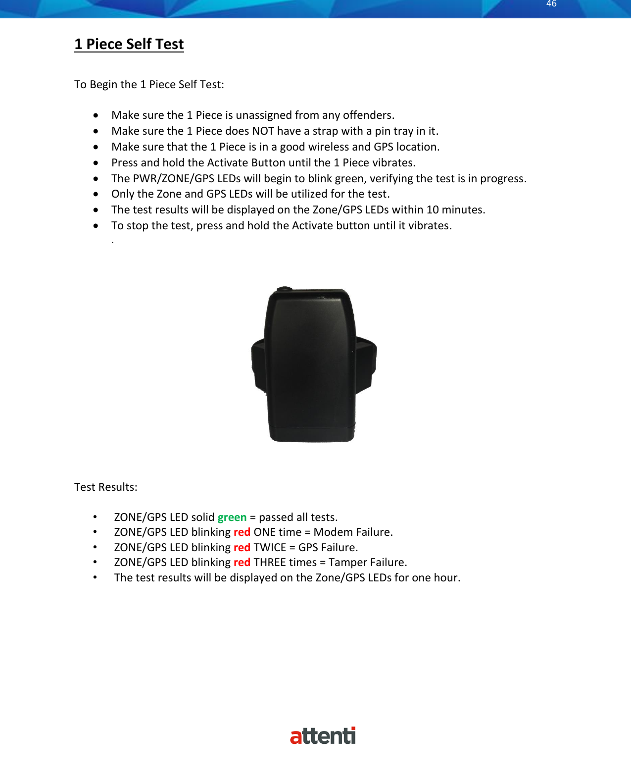       46          1 Piece Self Test  To Begin the 1 Piece Self Test:  • Make sure the 1 Piece is unassigned from any offenders. • Make sure the 1 Piece does NOT have a strap with a pin tray in it. • Make sure that the 1 Piece is in a good wireless and GPS location.  • Press and hold the Activate Button until the 1 Piece vibrates. • The PWR/ZONE/GPS LEDs will begin to blink green, verifying the test is in progress. • Only the Zone and GPS LEDs will be utilized for the test. • The test results will be displayed on the Zone/GPS LEDs within 10 minutes. • To stop the test, press and hold the Activate button until it vibrates.  .     Test Results:  •  ZONE/GPS LED solid green = passed all tests. •  ZONE/GPS LED blinking red ONE time = Modem Failure. •  ZONE/GPS LED blinking red TWICE = GPS Failure. •  ZONE/GPS LED blinking red THREE times = Tamper Failure. •  The test results will be displayed on the Zone/GPS LEDs for one hour.       