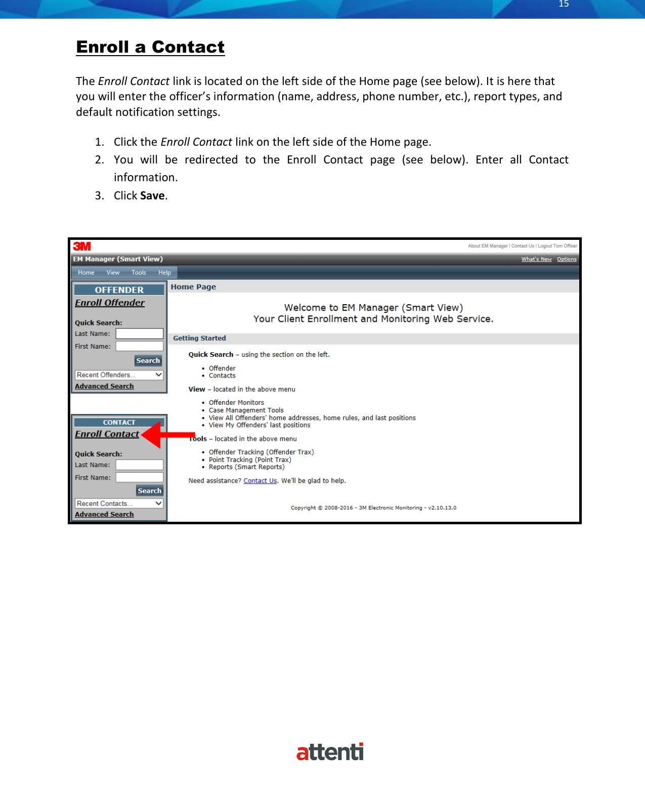       15          Enroll a Contact The Enroll Contact link is located on the left side of the Home page (see below). It is here that you will enter the officer’s information (name, address, phone number, etc.), report types, and default notification settings. 1. Click the Enroll Contact link on the left side of the Home page.  2. You  will  be  redirected  to  the  Enroll  Contact  page  (see  below).  Enter  all  Contact information. 3. Click Save.   
