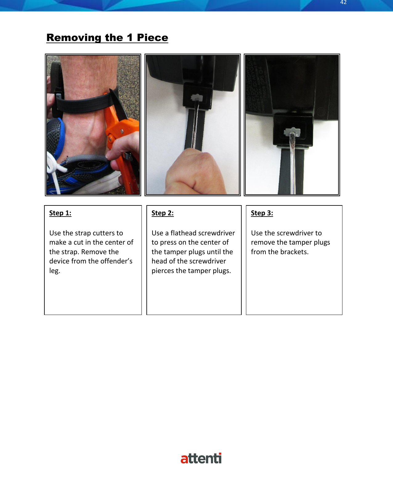       42           Removing the 1 Piece                                          Step 2:  Use a flathead screwdriver to press on the center of the tamper plugs until the head of the screwdriver pierces the tamper plugs.  Step 3:  Use the screwdriver to remove the tamper plugs from the brackets.   Step 1:  Use the strap cutters to make a cut in the center of the strap. Remove the device from the offender’s leg.  